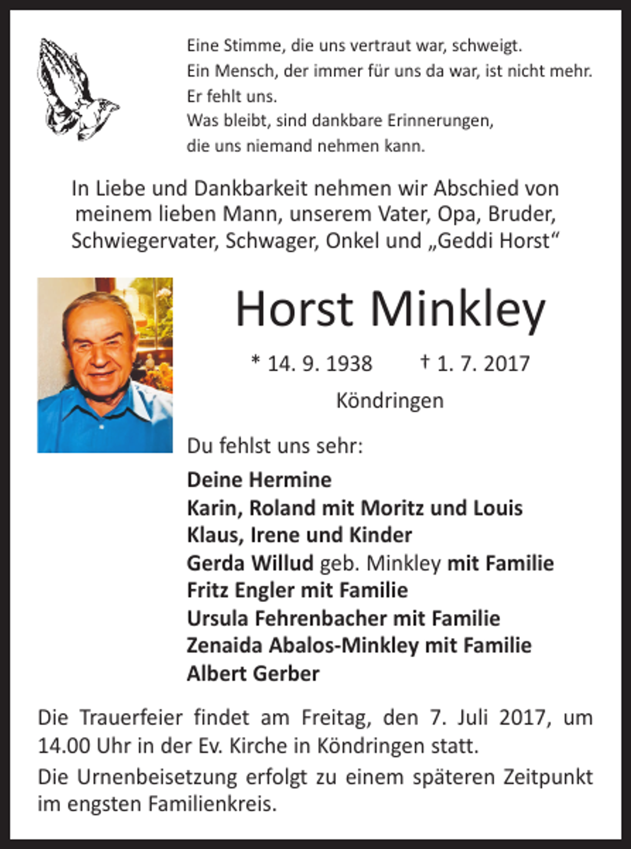 <p>Eine Stimme, die uns vertraut war, schweigt.<br />Ein Mensch, der immer für uns da war, ist nicht mehr.<br />Er fehlt uns.<br />Was bleibt, sind dankbare Erinnerungen,<br />die uns niemand nehmen kann.</p><p>In Liebe und Dankbarkeit nehmen wir Abschied von<br />meinem lieben Mann, unserem Vater, Opa, Bruder,<br />Schwiegervater, Schwager, Onkel und „Geddi Horst“</p><p>Horst Minkley<br />* 14. 9. 1938 † 1. 7. 2017<br />Köndringen<br />Du fehlst uns sehr:<br />Deine Hermine<br />Karin, Roland mit Moritz und Louis<br />Klaus, Irene und Kinder<br />Gerda Willud geb. Minkley mit Familie<br />Fritz Engler mit Familie<br />Ursula Fehrenbacher mit Familie<br />Zenaida Abalos-Minkley mit Familie<br />Albert Gerber<br />Die Trauerfeier findet am Freitag, den 7. Juli 2017, um<br />14.00 Uhr in der Ev. Kirche in Köndringen statt.<br />Die Urnenbeisetzung erfolgt zu einem späteren Zeitpunkt<br />im engsten Familienkreis.</p>