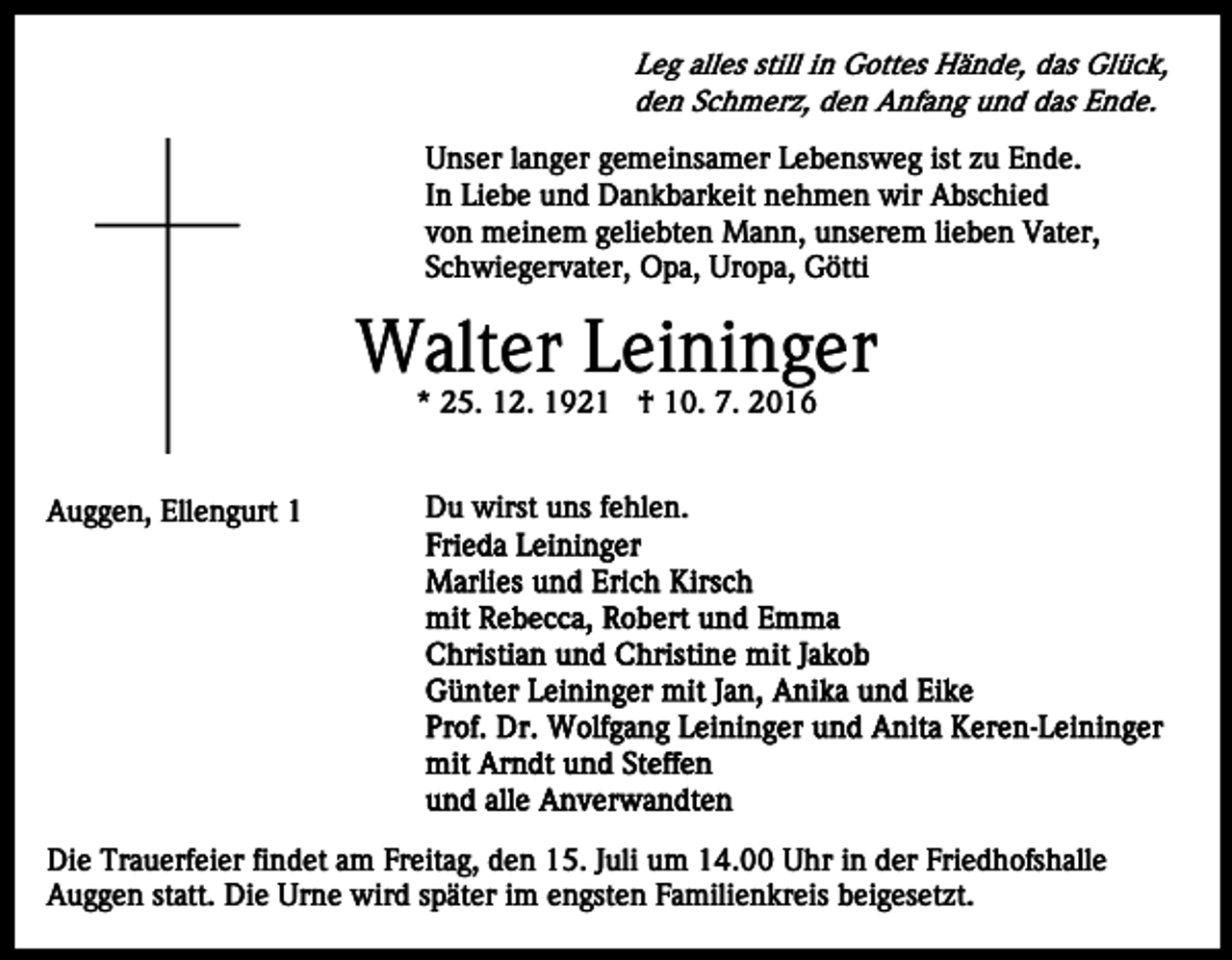 <p>Leg alles still in Gottes Hände, das Glück,<br />den Schmerz, den Anfang und das Ende.<br />Unser langer gemeinsamer Lebensweg ist zu Ende.<br />In Liebe und Dankbarkeit nehmen wir Abschied<br />von meinem geliebten Mann, unserem lieben Vater,<br />Schwiegervater, Opa, Uropa, Götti</p><p>Walter Leininger<br />* 25. 12. 1921 † 10. 7. 2016</p><p>Auggen, Ellengurt 1</p><p>Du wirst uns fehlen.</p><p>Die Trauerfeier findet am Freitag, den 15. Juli um 14.00 Uhr in der Friedhofshalle<br />Auggen statt. Die Urne wird später im engsten Familienkreis beigesetzt.</p>