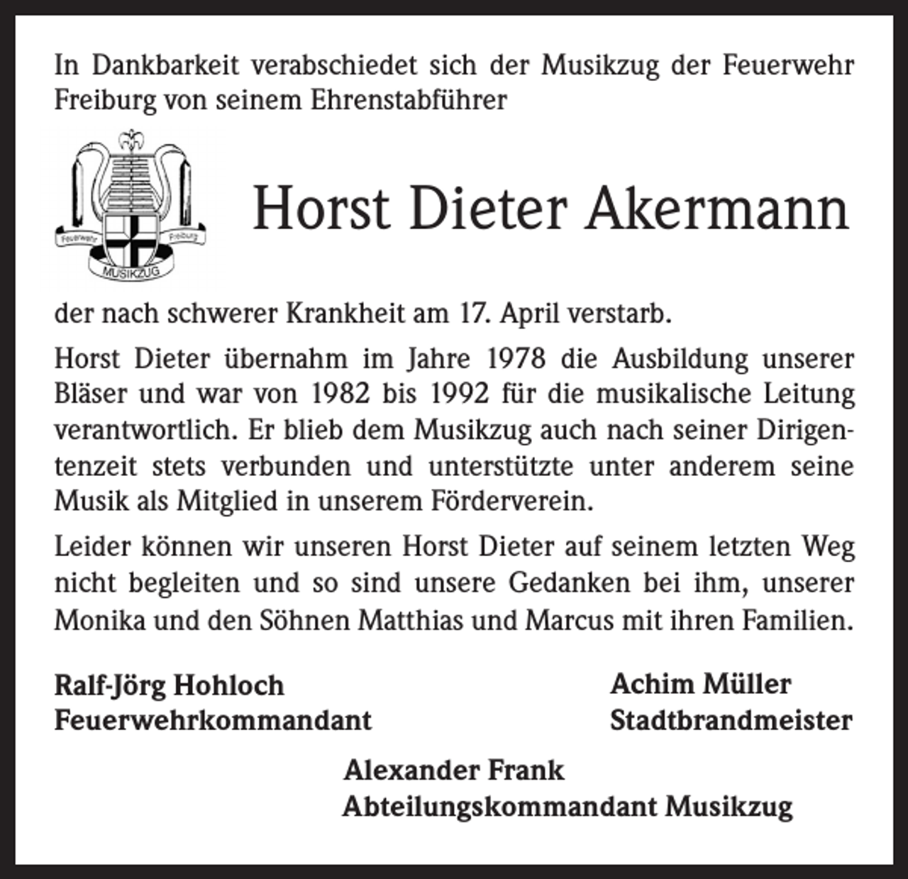 <p>In Dankbarkeit verabschiedet sich der Musikzug der Feuerwehr<br />Freiburg von seinem Ehrenstabführer</p><p>Horst Dieter Akermann<br />der nach schwerer Krankheit am 17. April verstarb.<br />Horst Dieter übernahm im Jahre 1978 die Ausbildung unserer<br />Bläser und war von 1982 bis 1992 für die musikalische Leitung<br />verantwortlich. Er blieb dem Musikzug auch nach seiner Dirigentenzeit stets verbunden und unterstützte unter anderem seine<br />Musik als Mitglied in unserem Förderverein.<br />Leider können wir unseren Horst Dieter auf seinem letzten Weg<br />nicht begleiten und so sind unsere Gedanken bei ihm, unserer<br />Monika und den Söhnen Matthias und Marcus mit ihren Familien.<br />Ralf-Jörg Hohloch<br />Feuerwehrkommandant</p><p>Achim Müller<br />Stadtbrandmeister</p><p>Alexander Frank<br />Abteilungskommandant Musikzug</p>