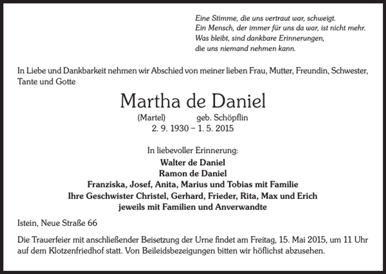 <p>Eine Stimme, die uns vertraut war, schweigt.<br />Ein Mensch, der immer für uns da war, ist nicht mehr.<br />Was bleibt, sind dankbare Erinnerungen,<br />die uns niemand nehmen kann.</p><p>In Liebe und Dankbarkeit nehmen wir Abschied von meiner lieben Frau, Mutter, Freundin, Schwester,<br />Tante und Gotte</p><p>Martha de Daniel<br />(Martel)<br />geb. Schöpflin<br />2. 9. 1930 – 1. 5. 2015</p><p>In liebevoller Erinnerung:<br />Walter de Daniel<br />Ramon de Daniel<br />Franziska, Josef, Anita, Marius und Tobias mit Familie<br />Ihre Geschwister Christel, Gerhard, Frieder, Rita, Max und Erich<br />jeweils mit Familien und Anverwandte<br />Istein, Neue Straße 66<br />Die Trauerfeier mit anschließender Beisetzung der Urne findet am Freitag, 15. Mai 2015, um 11 Uhr<br />auf dem Klotzenfriedhof statt. Von Beileidsbezeigungen bitten wir höflichst abzusehen.</p>