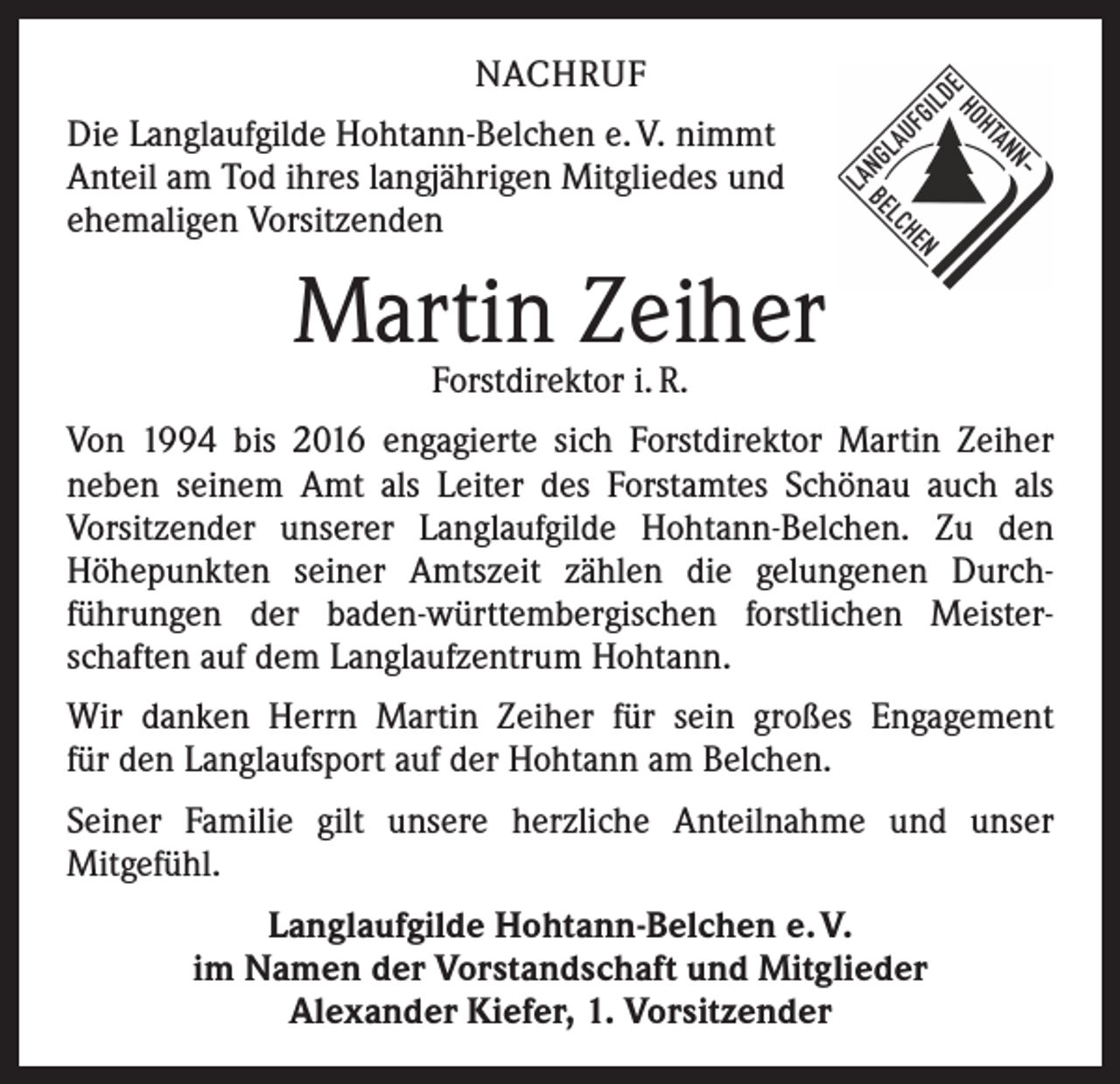 <p>NACHRUF<br />Die Langlaufgilde Hohtann-Belchen e. V. nimmt<br />Anteil am Tod ihres langjährigen Mitgliedes und<br />ehemaligen Vorsitzenden</p><p>Martin Zeiher<br />Forstdirektor i. R.</p><p>Von 1994 bis 2016 engagierte sich Forstdirektor Martin Zeiher<br />neben seinem Amt als Leiter des Forstamtes Schönau auch als<br />­Vorsitzender unserer Langlaufgilde Hohtann-Belchen. Zu den<br />­Höhepunkten seiner Amtszeit zählen die gelungenen Durch­<br />führungen der baden-württembergischen forstlichen Meister­<br />schaften auf dem Langlaufzentrum Hohtann.<br />Wir danken Herrn Martin Zeiher für sein großes Engagement<br />für den Langlaufsport auf der Hohtann am Belchen.<br />Seiner Familie gilt unsere herzliche Anteilnahme und unser<br />­Mitgefühl.<br />Langlaufgilde Hohtann-Belchen e. V.<br />im Namen der Vorstandschaft und Mitglieder<br />Alexander Kiefer, 1. Vorsitzender</p>
