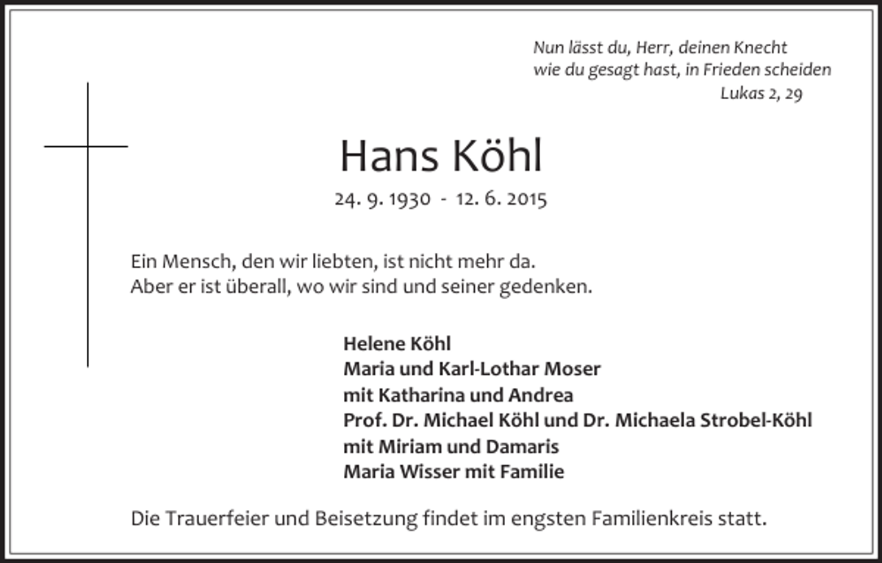 <p>Nun lässt du, Herr, deinen Knecht<br />wie du gesagt hast, in Frieden scheiden<br />Lukas 2, 29</p><p>Hans Köhl</p><p>24. 9. 1930 - 12. 6. 2015<br />Ein Mensch, den wir liebten, ist nicht mehr da.<br />Aber er ist überall, wo wir sind und seiner gedenken.<br />Helene Köhl<br />Maria und Karl-Lothar Moser<br />mit Katharina und Andrea<br />Prof. Dr. Michael Köhl und Dr. Michaela Strobel-Köhl<br />mit Miriam und Damaris<br />Maria Wisser mit Familie</p><p>Die Trauerfeier und Beisetzung findet im engsten Familienkreis statt.</p>