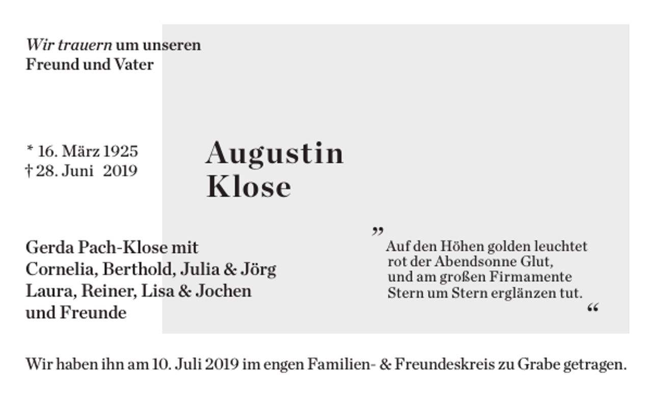<p>Wir trauern um unseren<br />Freund und Vater</p><p>* 16. März 1925<br />† 28. Juni 2019</p><p>Augustin<br />Klose</p><p>Gerda Pach-Klose mit<br />Cornelia, Berthold, Julia &amp; Jörg<br />Laura, Reiner, Lisa &amp; Jochen<br />und Freunde</p><p>„</p><p>Auf den Höhen golden leuchtet<br />rot der Abendsonne Glut,<br />und am großen Firmamente<br />Stern um Stern erglänzen tut.</p><p>“</p><p>Wir haben ihn am 10. Juli 2019 im engen Familien- &amp; Freundeskreis zu Grabe getragen.</p>