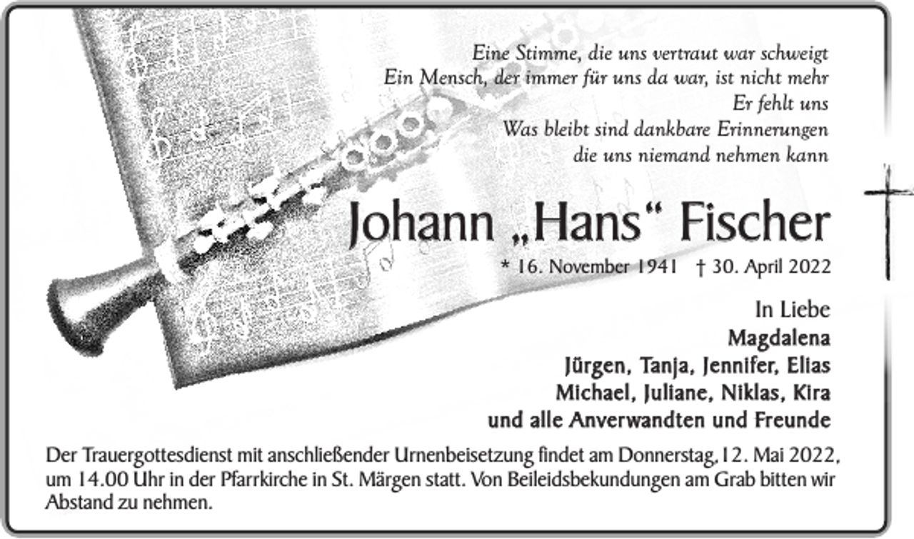 <p>Eine Stimme, die uns vertraut war schweigt<br />Ein Mensch, der immer für uns da war, ist nicht mehr<br />Er fehlt uns<br />Was bleibt sind dankbare Erinnerungen<br />die uns niemand nehmen kann</p><p>Johann „Hans“ Fischer</p><p>* 16. November 1941 † 30. April 2022</p><p>In Liebe</p><p>Magdalena<br />J ü rg e n , Ta n j a , J e n n i f e r, E l i a s<br />Michael, Juliane, Niklas, Kira<br />u n d a l l e A n v e r w a n d t e n u n d Fr e u n d e</p><p>Der Trauergottesdienst mit anschließender Urnenbeisetzung findet am Donnerstag,12. Mai 2022,<br />um 14.00 Uhr in der Pfarrkirche in St. Märgen statt. Von Beileidsbekundungen am Grab bitten wir<br />Abstand zu nehmen.</p>