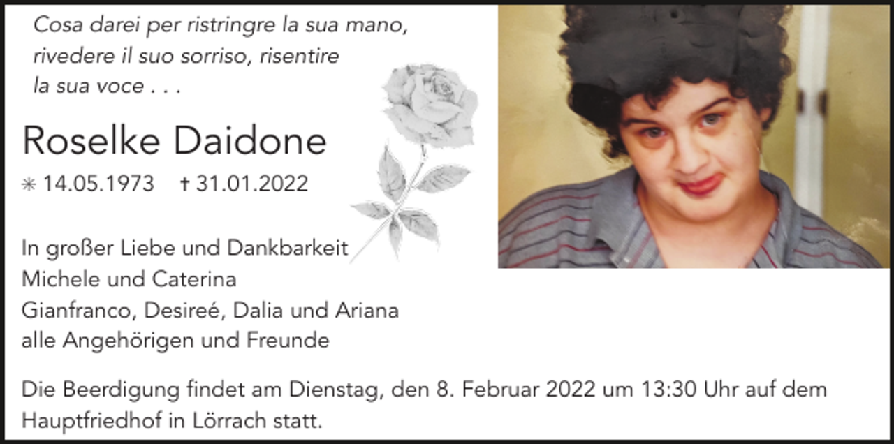 <p>Cosa darei per ristringre la sua mano,<br />rivedere il suo sorriso, risentire<br />la sua voce . . .</p><p>Roselke Daidone<br />✳ 14.05.1973</p><p>✝ 31.01.2022</p><p>In großer Liebe und Dankbarkeit<br />Michele und Caterina<br />Gianfranco, Desireé,<br />Dalia und Ariana<br />T<br />alle Angehörigen und Freunde<br />Die Beerdigung findet am Dienstag, den 8. Februar 2022 um 13:30 Uhr auf dem<br />Hauptfriedhof in Lörrach statt.</p>