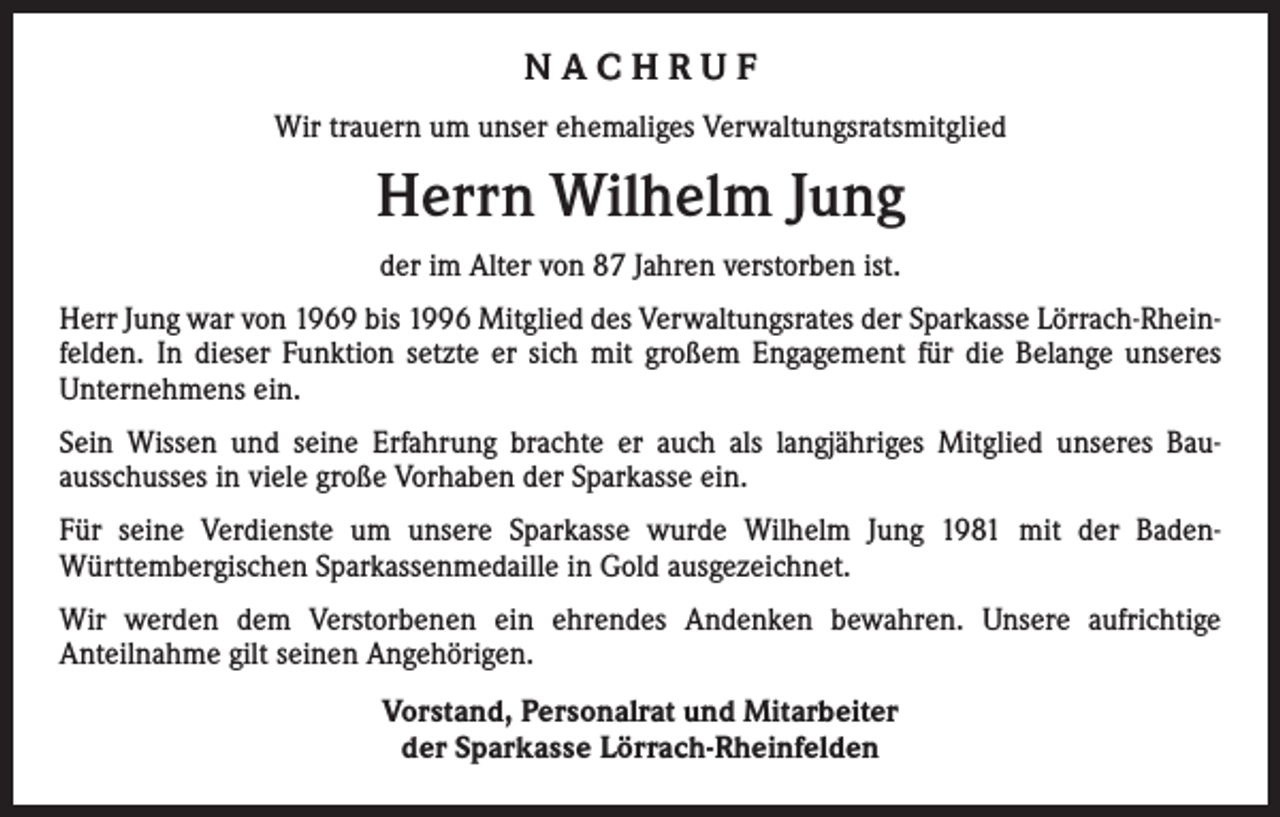 <p>NACHRUF<br />Wir trauern um unser ehemaliges Verwaltungsratsmitglied</p><p>Herrn Wilhelm Jung<br />der im Alter von 87 Jahren verstorben ist.<br />Herr Jung war von 1969 bis 1996 Mitglied des Verwaltungsrates der Sparkasse Lörrach-Rheinfelden. In dieser Funktion setzte er sich mit großem Engagement für die Belange unseres<br />­Unternehmens ein.<br />Sein Wissen und seine Erfahrung brachte er auch als langjähriges Mitglied unseres Bau­ausschusses in viele große Vorhaben der Sparkasse ein.<br />Für seine Verdienste um unsere Sparkasse wurde Wilhelm Jung 1981 mit der BadenWürttembergischen Sparkassenmedaille in Gold ausgezeichnet.<br />Wir werden dem Verstorbenen ein ehrendes Andenken bewahren. Unsere aufrichtige<br />­Anteilnahme gilt seinen Angehörigen.<br />Vorstand, Personalrat und Mitarbeiter<br />der Sparkasse Lörrach-Rheinfelden</p>