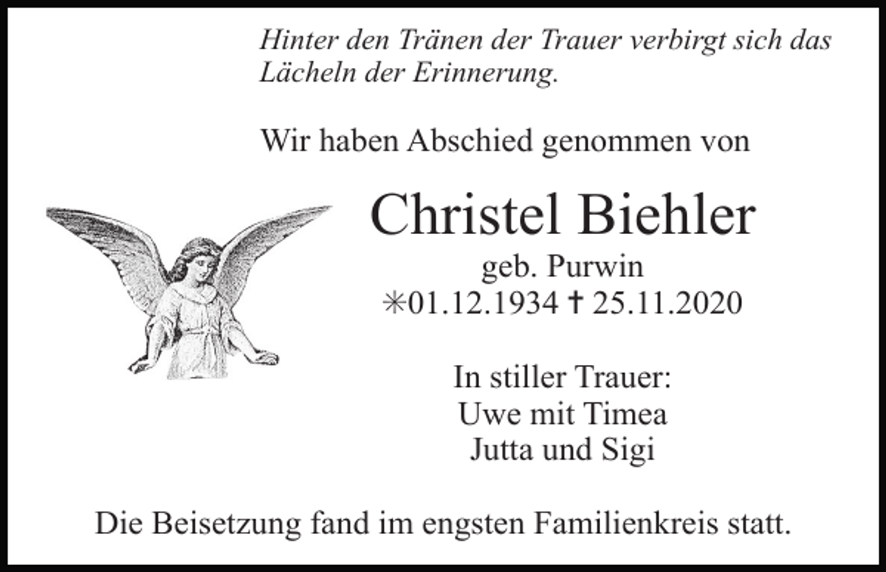 <p>Hinter den Tränen der Trauer verbirgt sich das<br />Lächeln der Erinnerung.</p><p>Wir haben Abschied genommen von</p><p>Christel Biehler<br />geb. Purwin<br />✳01.12.1934 ✝ 25.11.2020<br />In stiller Trauer:<br />Uwe mit Timea<br />Jutta und Sigi</p><p>T</p><p>Die Beisetzung fand im engsten Familienkreis statt.</p>