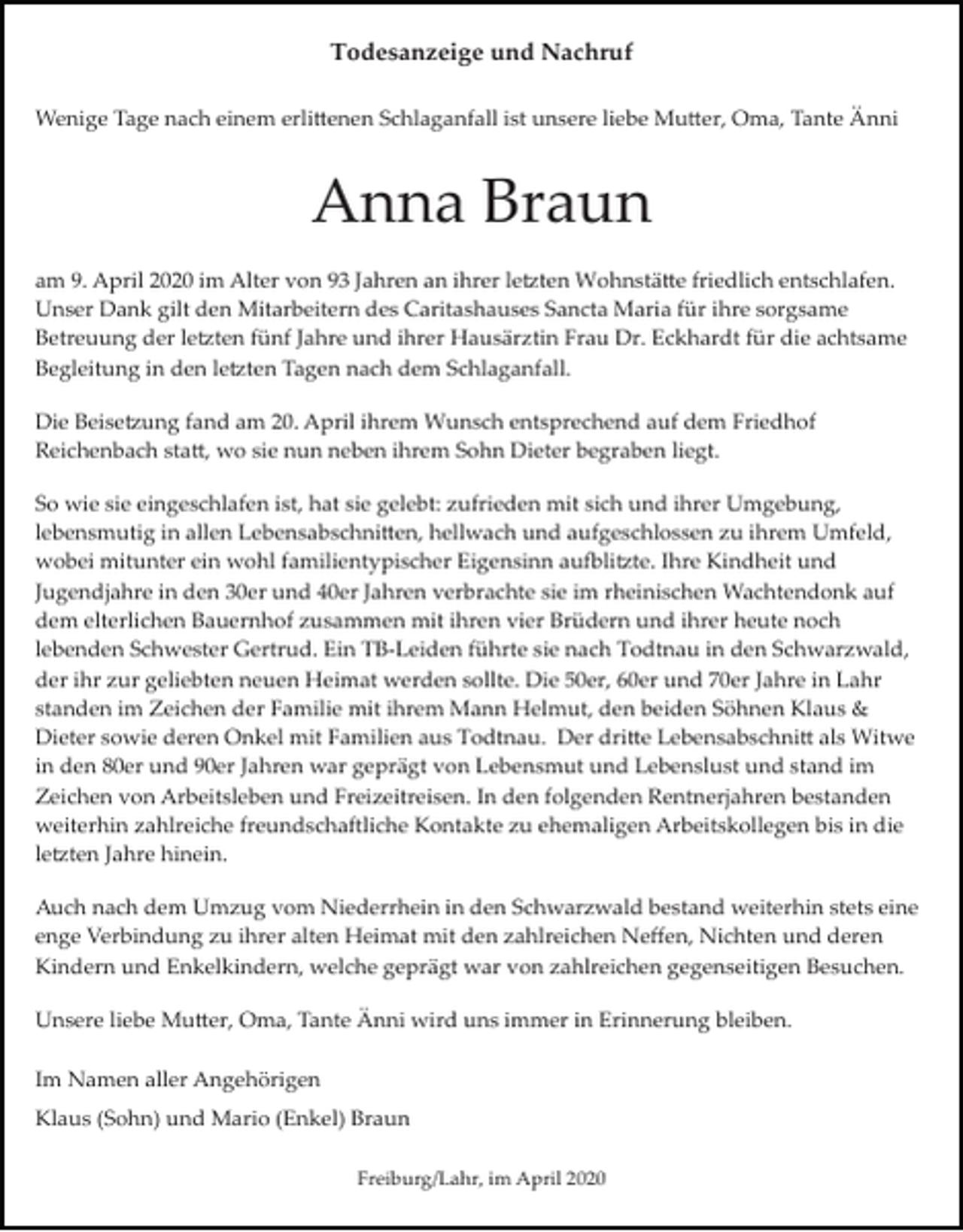 <p>Todesanzeige und Nachruf<br />Wenige Tage nach einem erli�enen Schlaganfall ist unsere liebe Mu�er, Oma, Tante Änni</p><p>Anna Braun<br />am 9. April 2020 im Alter von 93 Jahren an ihrer le�ten Wohnstä�e friedlich entschlafen.<br />Unser Dank gilt den Mitarbeitern des Caritashauses Sancta Maria für ihre sorgsame<br />Betreuung der le�ten fünf Jahre und ihrer Hausärztin Frau Dr. Eckhardt für die achtsame<br />Begleitung in den le�ten Tagen nach dem Schlaganfall.<br />Die Beise�ung fand am 20. April ihrem Wunsch entsprechend auf dem Friedhof<br />Reichenbach sta�, wo sie nun neben ihrem Sohn Dieter begraben liegt.<br />So wie sie eingeschlafen ist, hat sie gelebt: zufrieden mit sich und ihrer Umgebung,<br />lebensmutig in allen Lebensabschni�en, hellwach und aufgeschlossen zu ihrem Umfeld,<br />wobei mitunter ein wohl familientypischer Eigensinn au�li�te. Ihre Kindheit und<br />Jugendjahre in den 30er und 40er Jahren verbrachte sie im rheinischen Wachtendonk auf<br />dem elterlichen Bauernhof zusammen mit ihren vier Brüdern und ihrer heute noch<br />lebenden Schwester Gertrud. Ein TB­Leiden führte sie nach Todtnau in den Schwarzwald,<br />der ihr zur geliebten neuen Heimat werden sollte. Die 50er, 60er und 70er Jahre in Lahr<br />standen im Zeichen der Familie mit ihrem Mann Helmut, den beiden Söhnen Klaus &amp;<br />Dieter sowie deren Onkel mit Familien aus Todtnau. Der dri�e Lebensabschni� als Witwe<br />in den 80er und 90er Jahren war geprägt von Lebensmut und Lebenslust und stand im<br />Zeichen von Arbeitsleben und Freizeitreisen. In den folgenden Rentnerjahren bestanden<br />weiterhin zahlreiche freundschaftliche Kontakte zu ehemaligen Arbeitskollegen bis in die<br />le�ten Jahre hinein.<br />Auch nach dem Umzug vom Niederrhein in den Schwarzwald bestand weiterhin stets eine<br />enge Verbindung zu ihrer alten Heimat mit den zahlreichen Neﬀen, Nichten und deren<br />Kindern und Enkelkindern, welche geprägt war von zahlreichen gegenseitigen Besuchen.<br />Unsere liebe Mu�er, Oma, Tante Änni wird uns immer in Erinnerung bleiben.<br />Im Namen aller Angehörigen<br />Klaus (Sohn) und Mario (Enkel) Braun<br />Freiburg/Lahr, im April 2020</p>