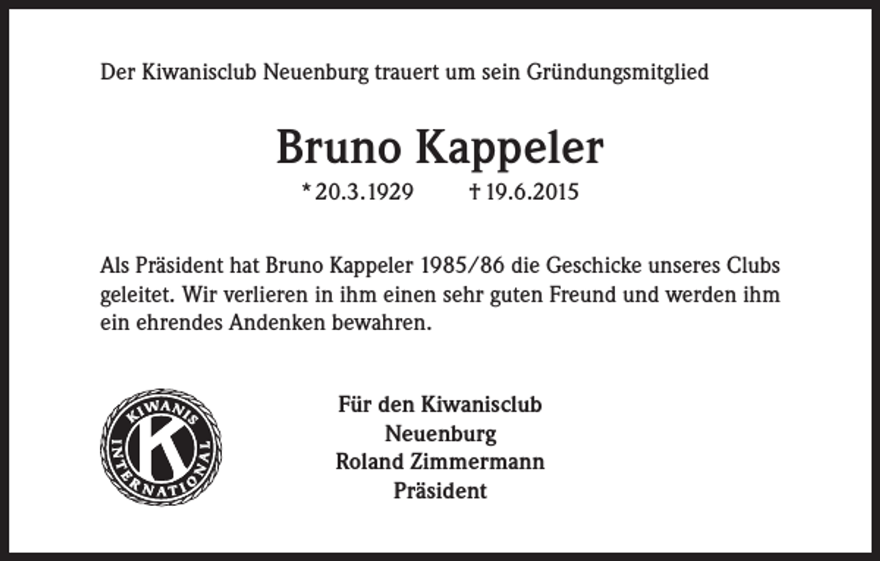 <p>Der Kiwanisclub Neuenburg trauert um sein Gründungsmitglied</p><p>Bruno Kappeler<br />* 20.3.1929</p><p>† 19.6.2015</p><p>Als Präsident hat Bruno Kappeler 1985/86 die Geschicke unseres Clubs<br />geleitet. Wir verlieren in ihm einen sehr guten Freund und werden ihm<br />ein ehrendes Andenken bewahren.</p><p>Kiwanis<br />Für den Kiwanisclub<br />Neuenburg<br />Roland Zimmermann<br />Präsident</p><p>®</p>