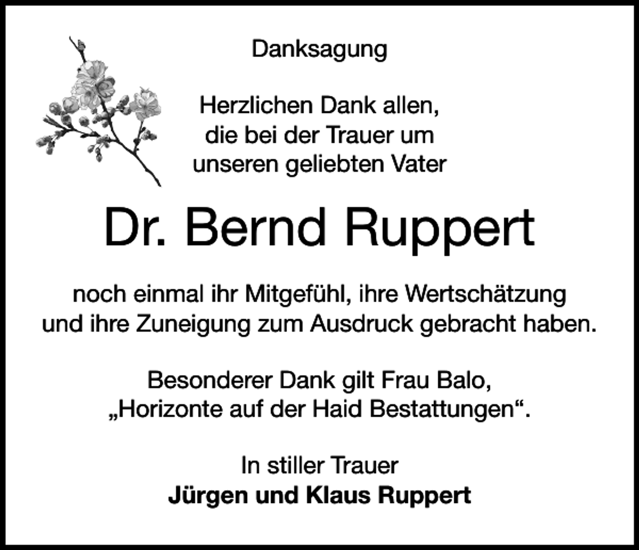 <p>Danksagung<br />Herzlichen Dank allen,<br />die bei der Trauer um<br />unseren geliebten Vater</p><p>Dr. Bernd Ruppert<br />noch einmal ihr Mitgefühl, ihre Wertschätzung<br />und ihre Zuneigung zum Ausdruck gebracht haben.<br />Besonderer Dank gilt Frau Balo,<br />„Horizonte auf der Haid Bestattungen“.<br />In stiller Trauer<br />Jürgen und Klaus Ruppert</p>