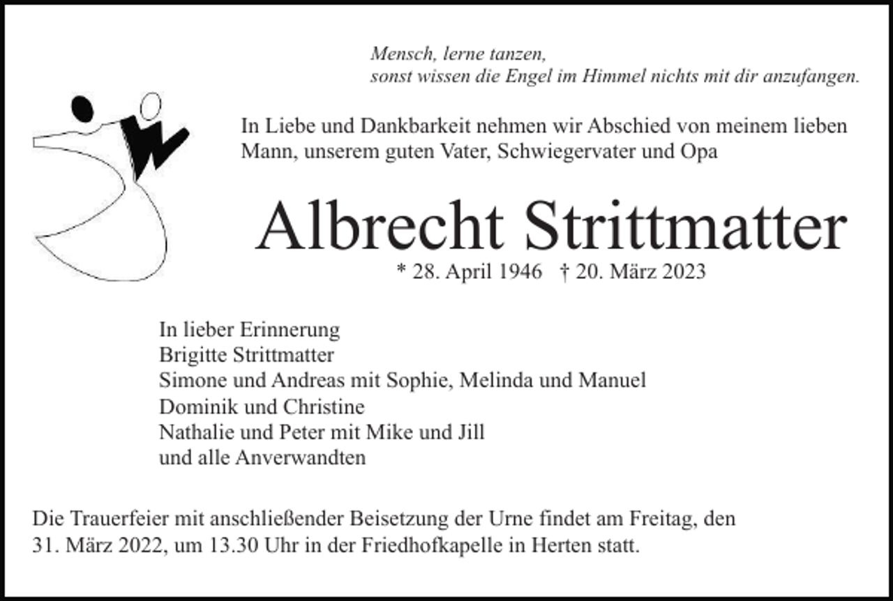 <p>Mensch, lerne tanzen,<br />sonst wissen die Engel im Himmel nichts mit dir anzufangen.</p><p>In Liebe und Dankbarkeit nehmen wir Abschied von meinem lieben<br />Mann, unserem guten Vater, Schwiegervater und Opa</p><p>Albrecht Strittmatter<br />* 28. April 1946 † 20. März 2023</p><p>In lieber Erinnerung<br />Brigitte Strittmatter<br />Simone und Andreas mit Sophie, Melinda und Manuel<br />Dominik und Christine<br />Nathalie und Peter mit Mike und Jill<br />und alle Anverwandten<br />Die Trauerfeier mit anschließender Beisetzung der Urne findet am Freitag, den<br />31. März 2022, um 13.30 Uhr in der Friedhofkapelle in Herten statt.</p>