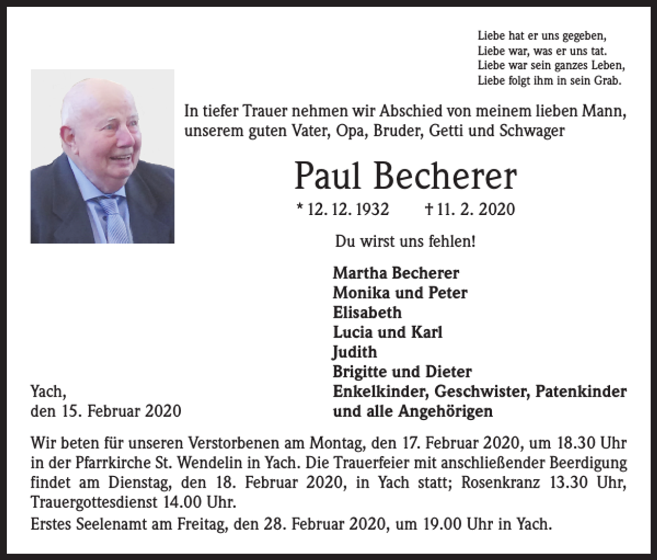 <p>Liebe hat er uns gegeben,<br />Liebe war, was er uns tat.<br />Liebe war sein ganzes Leben,<br />Liebe folgt ihm in sein Grab.</p><p>In tiefer Trauer nehmen wir Abschied von meinem lieben Mann,<br />unserem guten Vater, Opa, Bruder, Getti und Schwager</p><p>Paul Becherer<br />* 12. 12. 1932 † 11. 2. 2020<br />Du wirst uns fehlen!</p><p>Yach,<br />den 15. Februar 2020</p><p>Martha Becherer<br />Monika und Peter<br />Elisabeth<br />Lucia und Karl<br />Judith<br />Brigitte und Dieter<br />Enkelkinder, Geschwister, Patenkinder<br />und alle Angehörigen</p><p>Wir beten für unseren Verstorbenen am Montag, den 17. Februar 2020, um 18.30 Uhr<br />in der Pfarrkirche St. Wendelin in Yach. Die Trauerfeier mit anschließender Beerdigung<br />findet am Dienstag, den 18. Februar 2020, in Yach statt; Rosenkranz 13.30 Uhr,<br />­Trauergottesdienst 14.00 Uhr.<br />Erstes Seelenamt am Freitag, den 28. Februar 2020, um 19.00 Uhr in Yach.</p>