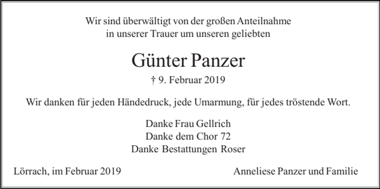 <p>Wir sind überwältigt von der großen Anteilnahme<br />in unserer Trauer um unseren geliebten</p><p>Günter Panzer<br />† 9. Februar 2019<br />Wir danken für jeden Händedruck, jede Umarmung, für jedes tröstende Wort.<br />Danke Frau Gellrich<br />Danke dem Chor 72<br />Danke Bestattungen Roser<br />Lörrach, im Februar 2019</p><p>Anneliese Panzer und Familie</p>