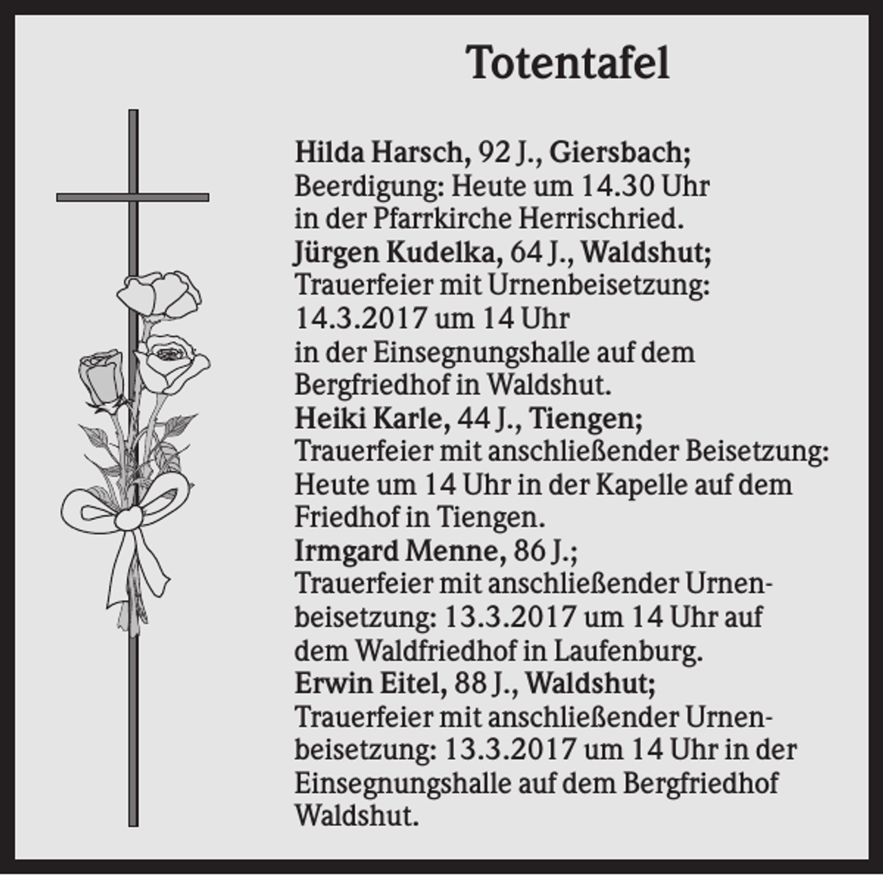 <p>Totentafel<br />Hilda Harsch, 92 J., Giersbach;<br />Beerdigung: Heute um 14.30 Uhr<br />in der Pfarrkirche Herrischried.<br />Jürgen Kudelka, 64 J., Waldshut;<br />Trauerfeier mit Urnenbeisetzung:<br />14.3.2017 um 14 Uhr<br />in der Einsegnungshalle auf dem<br />Bergfriedhof in Waldshut.<br />Heiki Karle, 44 J., Tiengen;<br />Trauerfeier mit anschließender Beisetzung:<br />Heute um 14 Uhr in der Kapelle auf dem<br />Friedhof in Tiengen.<br />Irmgard Menne, 86 J.;<br />Trauerfeier mit anschließender Urnenbeisetzung: 13.3.2017 um 14 Uhr auf<br />dem Waldfriedhof in Laufenburg.<br />Erwin Eitel, 88 J., Waldshut;<br />Trauerfeier mit anschließender Urnenbeisetzung: 13.3.2017 um 14 Uhr in der<br />Einsegnungshalle auf dem Bergfriedhof<br />Waldshut.</p>