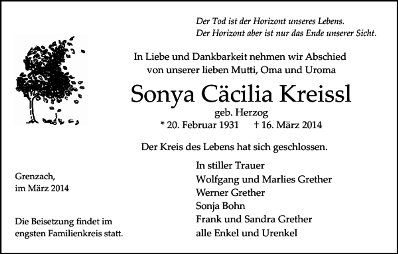 <p>Der Tod ist der Horizont unseres Lebens.<br />Der Horizont aber ist nur das Ende unserer Sicht.</p><p>In Liebe und Dankbarkeit nehmen wir Abschied<br />von unserer lieben Mu�i, Oma und Uroma</p><p>Sonya Cäcilia Kreissl<br />geb. Herzog<br />* 20. Februar 1931<br />† 16. März 2014</p><p>Der Kreis des Lebens hat sich geschlossen.<br />Grenzach,<br />im März 2014<br />Die Beise�ung ﬁndet im<br />engsten Familienkreis sta�.</p><p>In stiller Trauer<br />Wolfgang und Marlies Grether<br />Werner Grether<br />Sonja Bohn<br />Frank und Sandra Grether<br />alle Enkel und Urenkel</p>