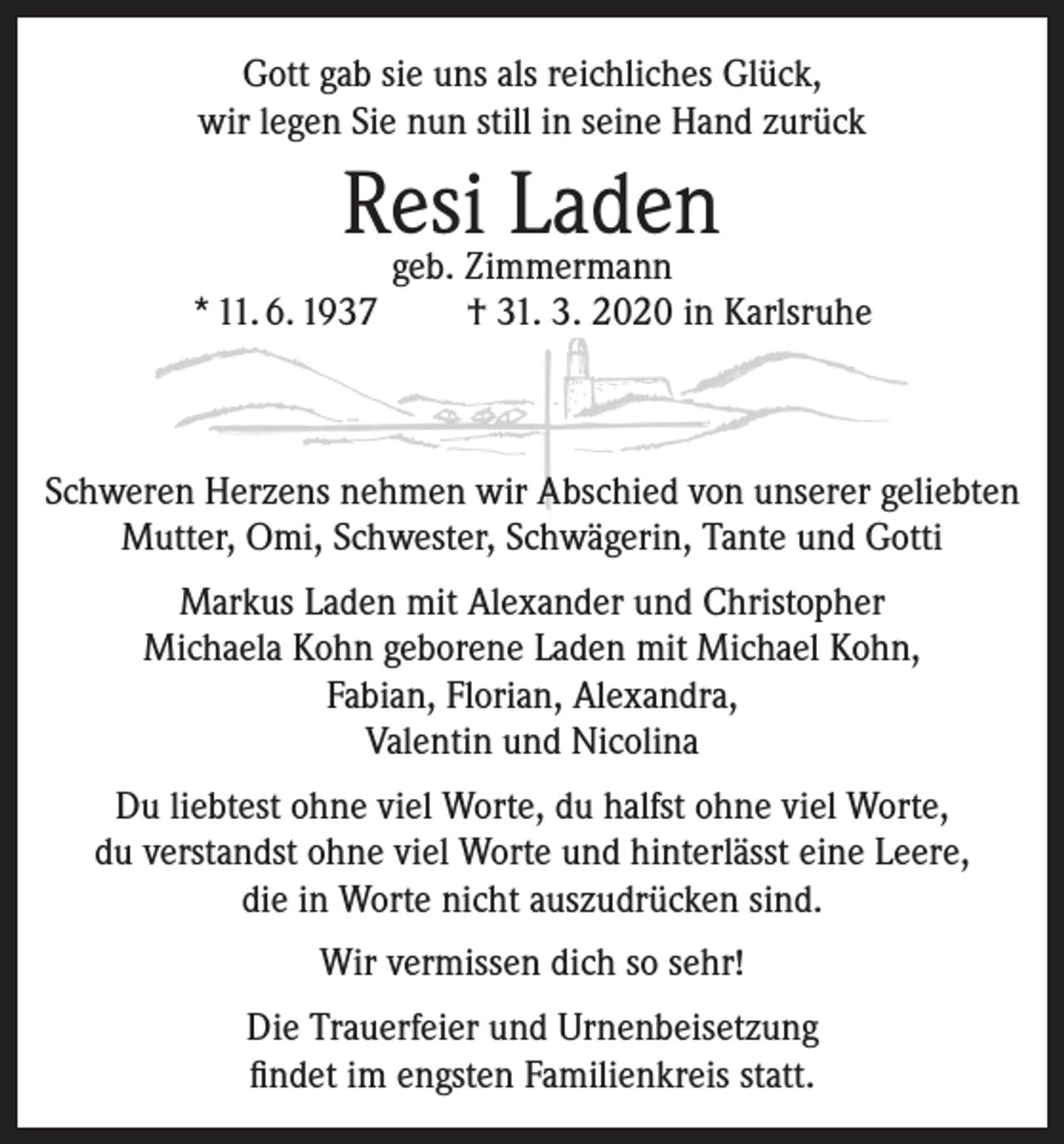 <p>Gott gab sie uns als reichliches Glück,<br />wir legen Sie nun still in seine Hand zurück</p><p>Resi<br />Laden<br />geb. Zimmermann<br />* 11. 6. 1937</p><p>† 31. 3. 2020 in Karlsruhe</p><p>Schweren Herzens nehmen wir Abschied von unserer geliebten<br />Mutter, Omi, Schwester, Schwägerin, Tante und Gotti<br />Markus Laden mit Alexander und Christopher<br />Michaela Kohn geborene Laden mit Michael Kohn,<br />Fabian, Florian, Alexandra,<br />Valentin und Nicolina<br />Du liebtest ohne viel Worte, du halfst ohne viel Worte,<br />du verstandst ohne viel Worte und hinterlässt eine Leere,<br />die in Worte nicht auszudrücken sind.<br />Wir vermissen dich so sehr!<br />Die Trauerfeier und Urnenbeisetzung<br />findet im engsten Familienkreis statt.</p>