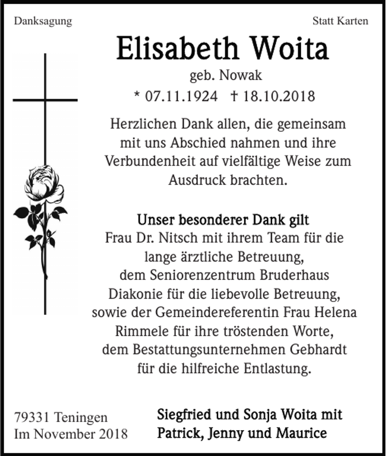 <p>Danksagung</p><p>Statt Karten</p><p>geb. Nowak<br />* 07.11.1924 † 18.10.2018<br />Herzlichen Dank allen, die gemeinsam<br />mit uns Abschied nahmen und ihre<br />Verbundenheit auf vielfältige Weise zum<br />Ausdruck brachten.</p><p>Frau Dr. Nitsch mit ihrem Team für die<br />lange ärztliche Betreuung,<br />dem Seniorenzentrum Bruderhaus<br />Diakonie für die liebevolle Betreuung,<br />sowie der Gemeindereferentin Frau Helena<br />Rimmele für ihre tröstenden Worte,<br />dem Bestattungsunternehmen Gebhardt<br />für die hilfreiche Entlastung.<br />79331 Teningen<br />Im November 2018</p>