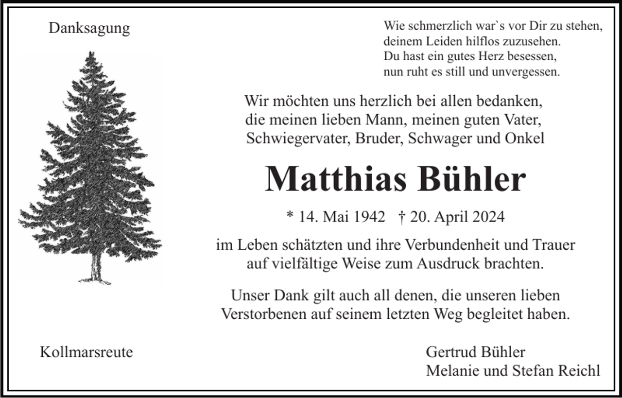 <p>Danksagung</p><p>Wie schmerzlich war`s vor Dir zu stehen,<br />deinem Leiden hilflos zuzusehen.<br />Du hast ein gutes Herz besessen,<br />nun ruht es still und unvergessen.</p><p>Wir möchten uns herzlich bei allen bedanken,<br />die meinen lieben Mann, meinen guten Vater,<br />Schwiegervater, Bruder, Schwager und Onkel</p><p>Matthias Bühler<br />* 14. Mai 1942 † 20. April 2024<br />im Leben schätzten und ihre Verbundenheit und Trauer<br />auf vielfältige Weise zum Ausdruck brachten.<br />Unser Dank gilt auch all denen, die unseren lieben<br />Verstorbenen auf seinem letzten Weg begleitet haben.<br />Kollmarsreute</p><p>Gertrud Bühler<br />Melanie und Stefan Reichl</p>
