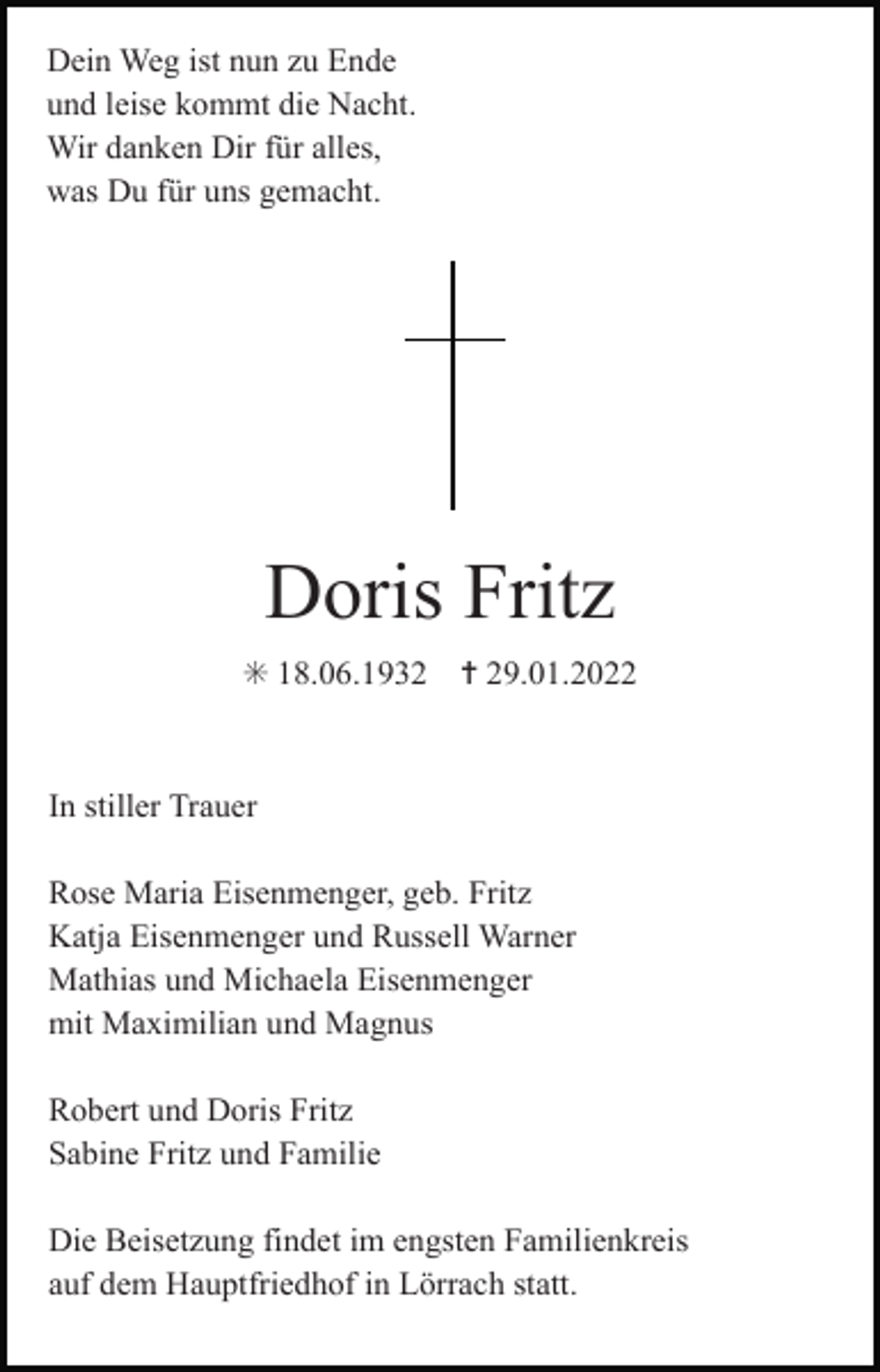 <p>Dein Weg ist nun zu Ende<br />und leise kommt die Nacht.<br />Wir danken Dir für alles,<br />was Du für uns gemacht.</p><p>Doris Fritz<br />✳ 18.06.1932</p><p>✝ 29.01.2022</p><p>In stiller Trauer<br />Rose Maria Eisenmenger, geb. Fritz<br />Katja Eisenmenger und Russell Warner<br />Mathias und Michaela Eisenmenger<br />mit Maximilian und Magnus<br />Robert und Doris Fritz<br />Sabine Fritz und Familie<br />Die Beisetzung findet im engsten Familienkreis<br />auf dem Hauptfriedhof in Lörrach statt.</p>