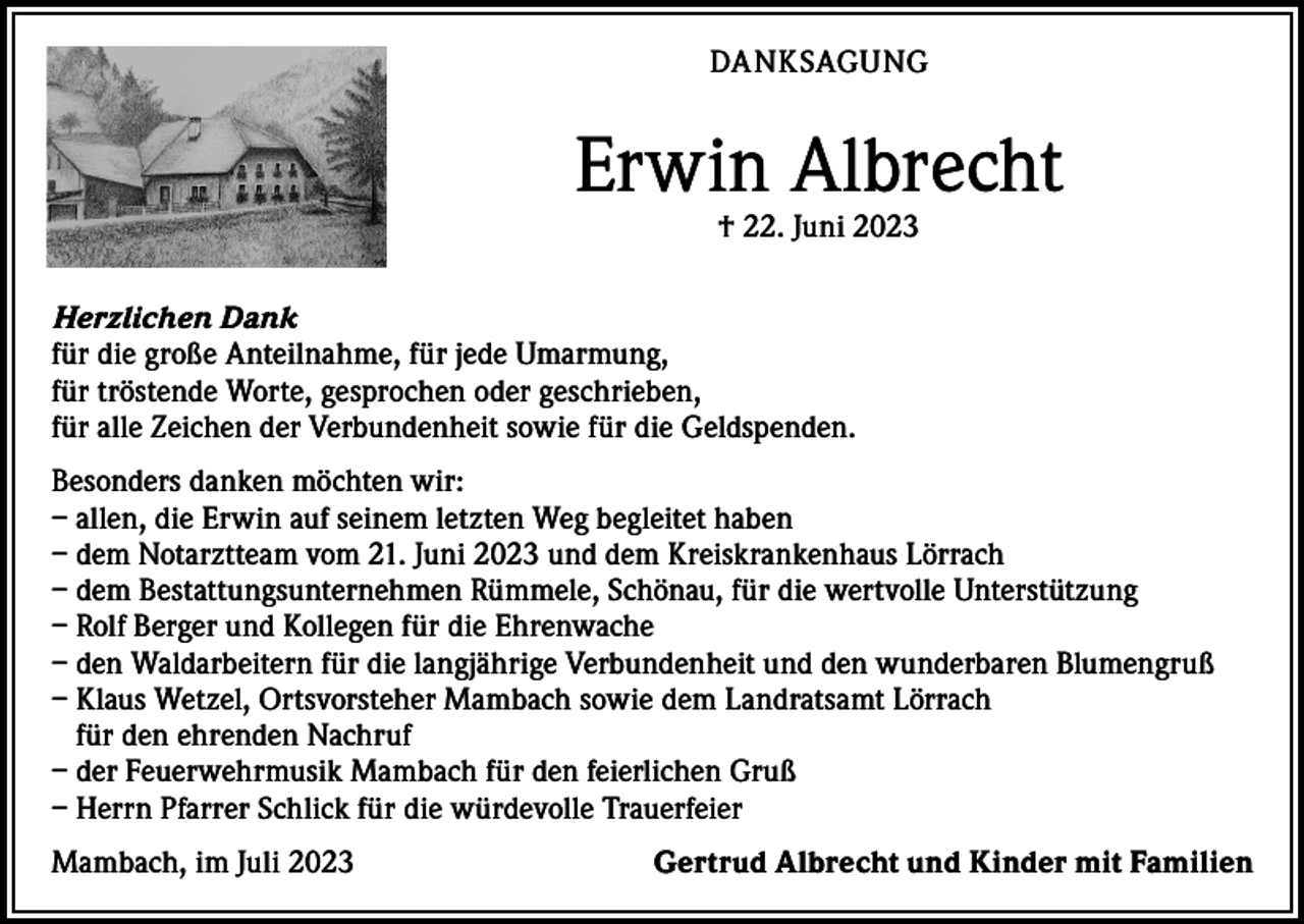 <p>DANKSAGUNG</p><p>Erwin Albrecht<br />† 22. Juni 2023</p><p>Herzlichen Dank<br />für die große Anteilnahme, für jede Umarmung,<br />für tröstende Worte, gesprochen oder geschrieben,<br />für alle Zeichen der Verbundenheit sowie für die Geldspenden.<br />Besonders danken möchten wir:<br />– allen, die Erwin auf seinem letzten Weg begleitet haben<br />– dem Notarztteam vom 21. Juni 2023 und dem Kreiskrankenhaus Lörrach<br />– dem Bestattungsunternehmen Rümmele, Schönau, für die wertvolle Unterstützung<br />– Rolf Berger und Kollegen für die Ehrenwache<br />– den Waldarbeitern für die langjährige Verbundenheit und den wunderbaren Blumengruß<br />– K laus Wetzel, Ortsvorsteher Mambach sowie dem Landratsamt Lörrach<br />für den ehrenden Nachruf<br />– der Feuerwehrmusik Mambach für den feierlichen Gruß<br />– Herrn Pfarrer Schlick für die würdevolle Trauerfeier<br />Mambach, im Juli 2023</p><p>Gertrud Albrecht und Kinder mit Familien</p>