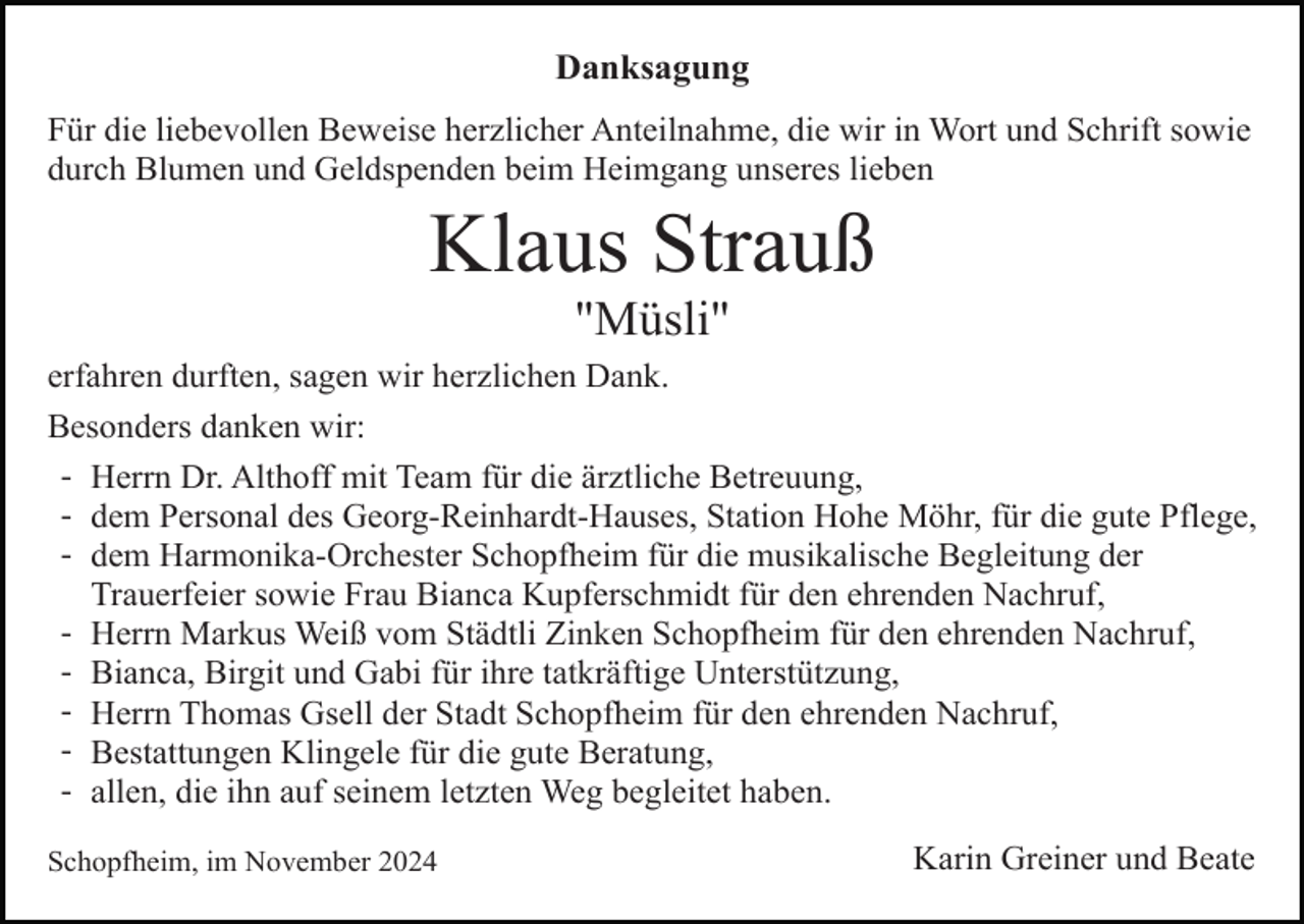 <p>Danksagung<br />Für die liebevollen Beweise herzlicher Anteilnahme, die wir in Wort und Schrift sowie<br />durch Blumen und Geldspenden beim Heimgang unseres lieben</p><p>Klaus Strauß<br />"Müsli"<br />erfahren durften, sagen wir herzlichen Dank.<br />Besonders danken wir:<br />- Herrn Dr. Althoff mit Team für die ärztliche Betreuung,<br />- dem Personal des Georg-Reinhardt-Hauses, Station Hohe Möhr, für die gute Pflege,<br />- dem Harmonika-Orchester Schopfheim für die musikalische Begleitung der<br />Trauerfeier sowie Frau Bianca Kupferschmidt für den ehrenden Nachruf,<br />- Herrn Markus Weiß vom Städtli Zinken Schopfheim für den ehrenden Nachruf,<br />- Bianca, Birgit und Gabi für ihre tatkräftige Unterstützung,<br />- Herrn Thomas Gsell der Stadt Schopfheim für den ehrenden Nachruf,<br />- Bestattungen Klingele für die gute Beratung,<br />- allen, die ihn auf seinem letzten Weg begleitet haben.<br />Schopfheim, im November 2024</p><p>Karin Greiner und Beate</p>