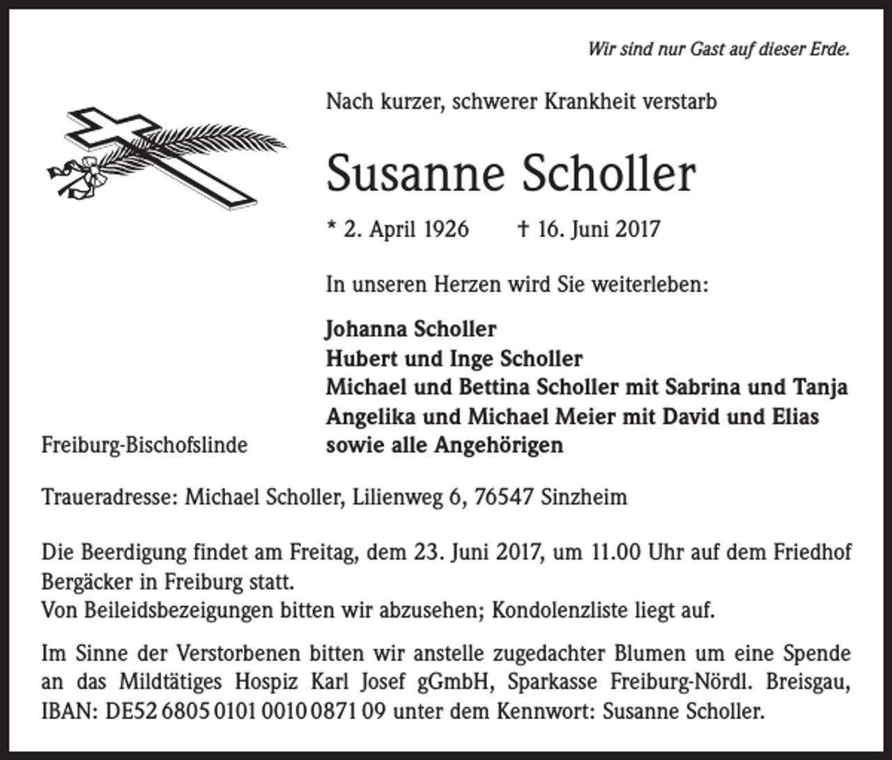 <p>Wir sind nur Gast auf dieser Erde.</p><p>Nach kurzer, schwerer Krankheit verstarb</p><p>Susanne Scholler<br />* 2. April 1926 † 16. Juni 2017<br />In unseren Herzen wird Sie weiterleben:</p><p>Freiburg-Bischofslinde</p><p>Johanna Scholler<br />Hubert und Inge Scholler<br />Michael und Bettina Scholler mit Sabrina und Tanja<br />Angelika und Michael Meier mit David und Elias<br />sowie alle Angehörigen</p><p>Traueradresse: Michael Scholler, Lilienweg 6, 76547 Sinzheim<br />Die Beerdigung findet am Freitag, dem 23. Juni 2017, um 11.00 Uhr auf dem Friedhof<br />Bergäcker in Freiburg statt.<br />Von Beileidsbezeigungen bitten wir abzusehen; Kondolenzliste liegt auf.<br />Im Sinne der Verstorbenen bitten wir anstelle zugedachter Blumen um eine Spende<br />an das Mildtätiges Hospiz Karl Josef gGmbH, Sparkasse Freiburg-Nördl. Breisgau,<br />IBAN: DE52 6805 0101 001871 09 unter dem Kennwort: Susanne Scholler.</p>