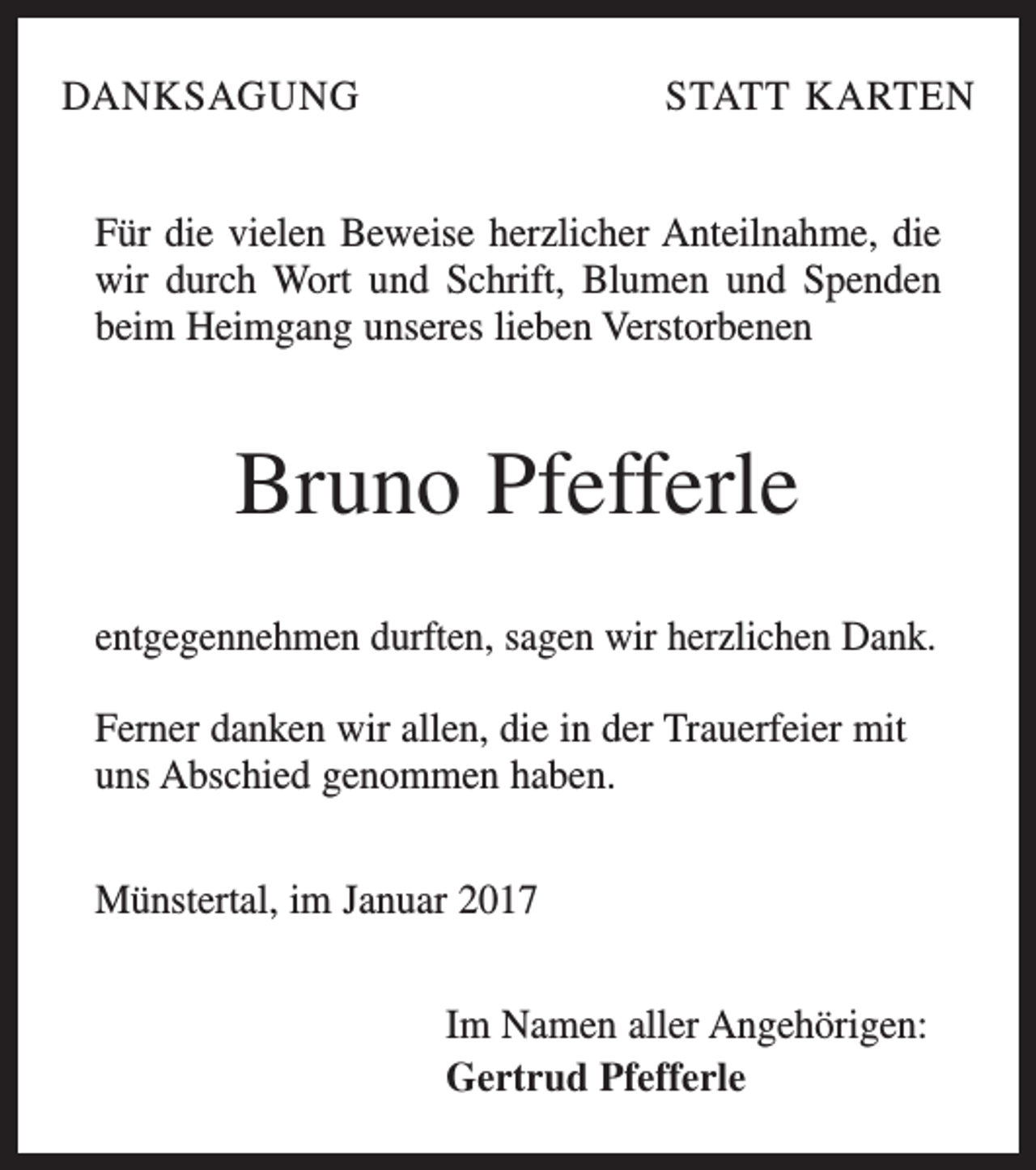 <p>DANKSAGUNG</p><p>STATT KARTEN</p><p>Für die vielen Beweise herzlicher Anteilnahme, die<br />wir durch Wort und Schrift, Blumen und Spenden<br />beim Heimgang unseres lieben Verstorbenen</p><p>Bruno Pfefferle<br />entgegennehmen durften, sagen wir herzlichen Dank.<br />Ferner danken wir allen, die in der Trauerfeier mit<br />uns Abschied genommen haben.<br />Münstertal, im Januar 2017<br />Im Namen aller Angehörigen:<br />Gertrud Pfefferle</p>