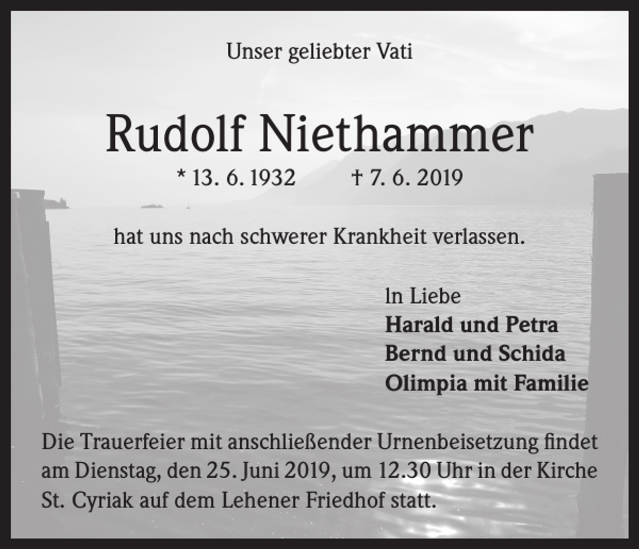<p>Unser geliebter Vati</p><p>Rudolf Niethammer<br />* 13. 6. 1932</p><p>† 7. 6. 2019</p><p>hat uns nach schwerer Krankheit verlassen.<br />ln Liebe<br />Harald und Petra<br />Bernd und Schida<br />Olimpia mit Familie<br />Die Trauerfeier mit anschließender Urnenbeisetzung findet<br />am Dienstag, den 25. Juni 2019, um 12.30 Uhr in der Kirche<br />St. Cyriak auf dem Lehener Friedhof statt.</p>