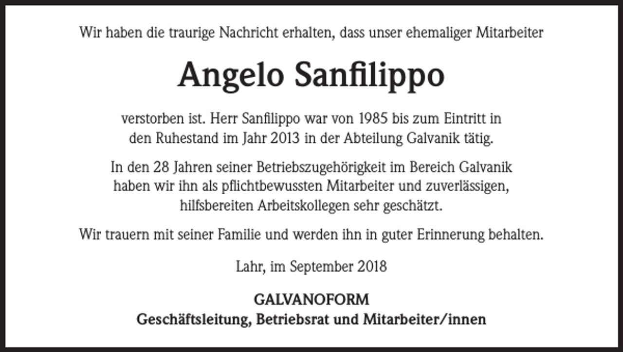 <p>Wir haben die traurige Nachricht erhalten, dass unser ehemaliger Mitarbeiter</p><p>Angelo Sanfilippo<br />verstorben ist. Herr Sanfilippo war von 1985 bis zum Eintritt in<br />den Ruhestand im Jahr 2013 in der Abteilung Galvanik tätig.<br />In den 28 Jahren seiner Betriebszugehörigkeit im Bereich Galvanik<br />haben wir ihn als pflichtbewussten Mitarbeiter und zuverlässigen,<br />hilfsbereiten Arbeitskollegen sehr geschätzt.<br />Wir trauern mit seiner Familie und werden ihn in guter Erinnerung behalten.<br />Lahr, im September 2018<br />GALVANOFORM<br />Geschäftsleitung, Betriebsrat und Mitarbeiter/innen</p>