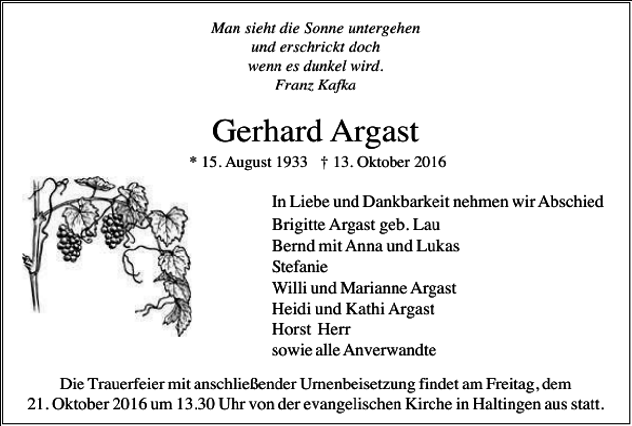 <p>Man sieht die Sonne untergehen<br />und erschrickt doch<br />wenn es dunkel wird.<br />Franz Kafka</p><p>Gerhard Argast<br />* 15. August 1933 † 13. Oktober 2016</p><p>In Liebe und Dankbarkeit nehmen wir Abschied<br />Brigitte Argast geb. Lau<br />Bernd mit Anna und Lukas<br />Stefanie<br />Willi und Marianne Argast<br />Heidi und Kathi Argast<br />Horst Herr<br />sowie alle Anverwandte<br />Die Trauerfeier mit anschließender Urnenbeisetzung findet am Freitag, dem<br />21. Oktober 2016 um 13.30 Uhr von der evangelischen Kirche in Haltingen aus statt.</p>