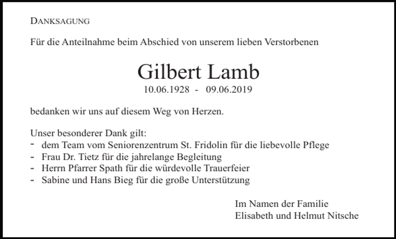 <p>DANKSAGUNG<br />Für die Anteilnahme beim Abschied von unserem lieben Verstorbenen</p><p>Gilbert Lamb<br />10.06.1928 - 09.06.2019<br />bedanken wir uns auf diesem Weg von Herzen.<br />Unser besonderer Dank gilt:<br />- dem Team vom Seniorenzentrum St. Fridolin für die liebevolle Pflege<br />- Frau Dr. Tietz für die jahrelange Begleitung<br />- Herrn Pfarrer Spath für die würdevolle Trauerfeier<br />- Sabine und Hans Bieg für die große Unterstützung<br />Im Namen der Familie<br />Elisabeth und Helmut Nitsche</p>