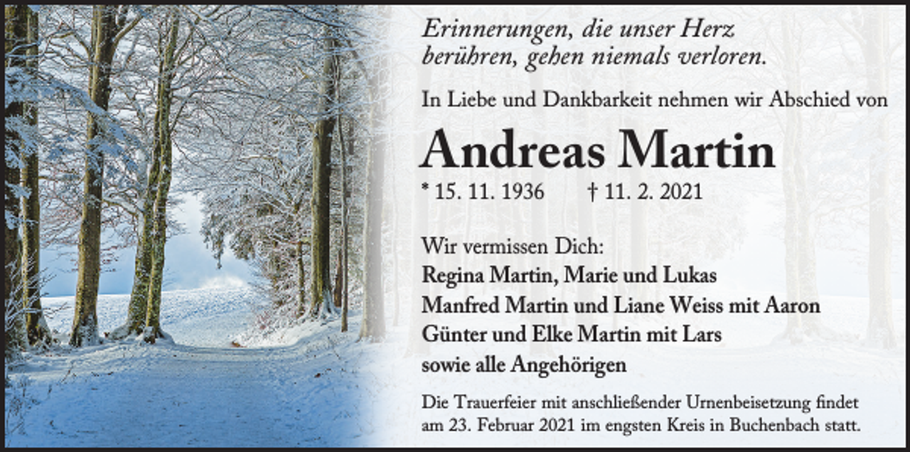 <p>Erinnerungen, die unser Herz<br />berühren, gehen niemals verloren.<br />In Liebe und Dankbarkeit nehmen wir Abschied von</p><p>Andreas Martin<br />* 15. 11. 1936</p><p>† 11. 2. 2021</p><p>Wir vermissen Dich:<br />Regina Martin, Marie und Lukas<br />Manfred Martin und Liane Weiss mit Aaron<br />Günter und Elke Martin mit Lars<br />sowie alle Angehörigen<br />Die Trauerfeier mit anschließender Urnenbeisetzung findet<br />am 23. Februar 2021 im engsten Kreis in Buchenbach statt.</p>