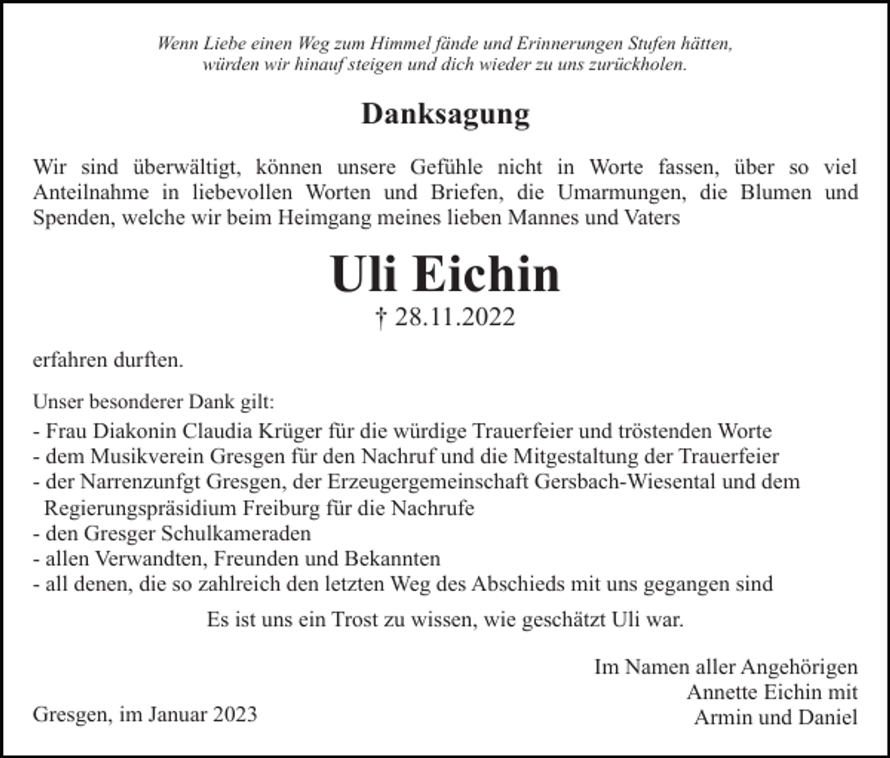 <p>Wenn Liebe einen Weg zum Himmel fände und Erinnerungen Stufen hätten,<br />würden wir hinauf steigen und dich wieder zu uns zurückholen.</p><p>Danksagung<br />Wir sind überwältigt, können unsere Gefühle nicht in Worte fassen, über so viel<br />Anteilnahme in liebevollen Worten und Briefen, die Umarmungen, die Blumen und<br />Spenden, welche wir beim Heimgang meines lieben Mannes und Vaters</p><p>Uli Eichin<br />† 28.11.2022<br />erfahren durften.<br />Unser besonderer Dank gilt:</p><p>- Frau Diakonin Claudia Krüger für die würdige Trauerfeier und tröstenden Worte<br />- dem Musikverein Gresgen für den Nachruf und die Mitgestaltung der Trauerfeier<br />- der Narrenzunfgt Gresgen, der Erzeugergemeinschaft Gersbach-Wiesental und dem<br />Regierungspräsidium Freiburg für die Nachrufe<br />- den Gresger Schulkameraden<br />- allen Verwandten, Freunden und Bekannten<br />- all denen, die so zahlreich den letzten Weg des Abschieds mit uns gegangen sind<br />Es ist uns ein Trost zu wissen, wie geschätzt Uli war.</p><p>Gresgen, im Januar 2023</p><p>Im Namen aller Angehörigen<br />Annette Eichin mit<br />Armin und Daniel</p>