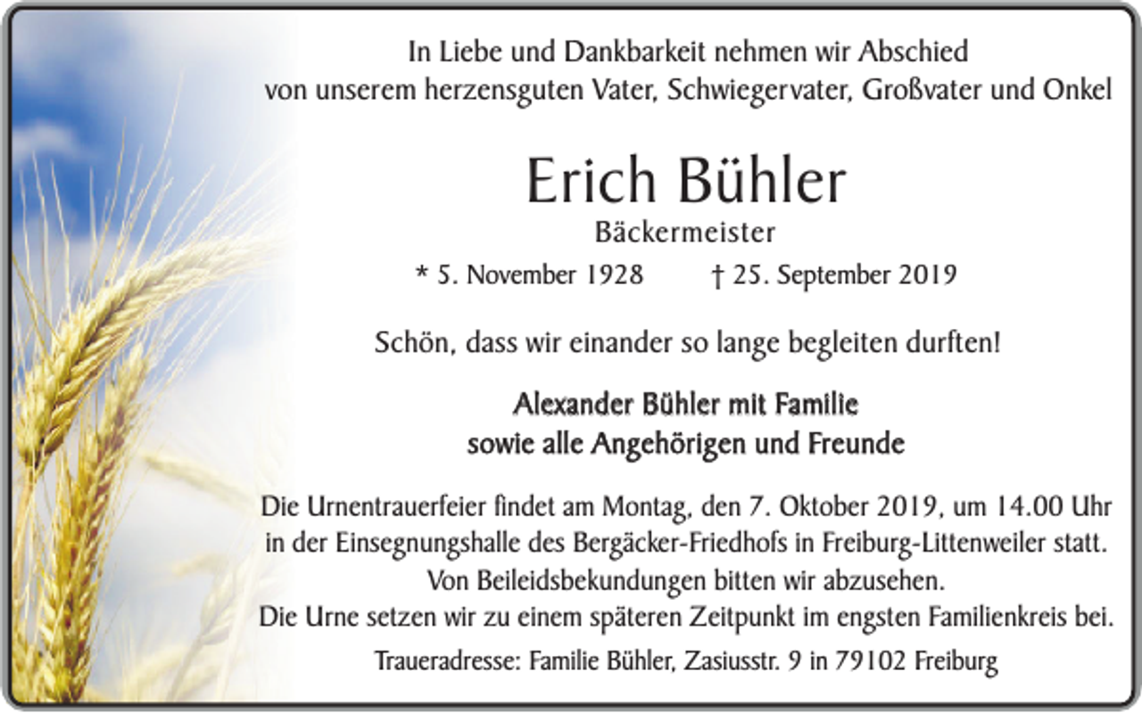 <p>In Liebe und Dankbarkeit nehmen wir Abschied<br />von unserem herzensguten Vater, Schwiegervater, Großvater und Onkel</p><p>Erich Bühler<br />Bäckermeister</p><p>* 5. November 1928</p><p>† 25. September 2019</p><p>Schön, dass wir einander so lange begleiten durften!<br />Alexander Bühler mit Familie<br />sowie alle Angehörigen und Freunde<br />Die Urnentrauerfeier findet am Montag, den 7. Oktober 2019, um 14.00 Uhr<br />in der Einsegnungshalle des Bergäcker-Friedhofs in Freiburg-Littenweiler statt.<br />Von Beileidsbekundungen bitten wir abzusehen.<br />Die Urne setzen wir zu einem späteren Zeitpunkt im engsten Familienkreis bei.<br />Traueradresse: Familie Bühler, Zasiusstr. 9 in 79102 Freiburg</p>