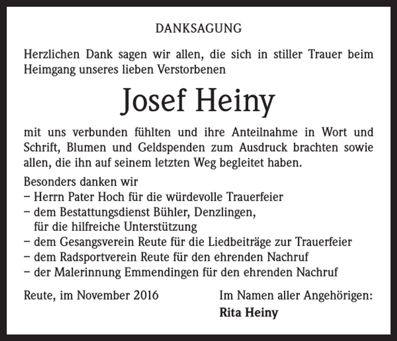 <p>DANKSAGUNG<br />Herzlichen Dank sagen wir allen, die sich in stiller Trauer beim<br />Heimgang unseres lieben Verstorbenen</p><p>Josef Heiny<br />mit uns verbunden fühlten und ihre Anteilnahme in Wort und<br />Schrift, Blumen und Geldspenden zum Ausdruck brachten sowie<br />allen, die ihn auf seinem letzten Weg begleitet haben.<br />Besonders danken wir<br />– Herrn Pater Hoch für die würdevolle Trauerfeier<br />– dem Bestattungsdienst Bühler, Denzlingen,<br />für die hilfreiche Unterstützung<br />– dem Gesangsverein Reute für die Liedbeiträge zur Trauerfeier<br />– dem Radsportverein Reute für den ehrenden Nachruf<br />– der Malerinnung Emmendingen für den ehrenden Nachruf<br />Reute, im November 2016</p><p>Im Namen aller Angehörigen:<br />Rita Heiny</p>