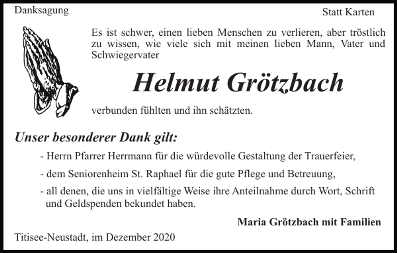 <p>Danksagung</p><p>Statt Karten<br />Es ist schwer, einen lieben Menschen zu verlieren, aber tröstlich<br />zu wissen, wie viele sich mit meinen lieben Mann, Vater und<br />Schwiegervater</p><p>Helmut Grötzbach<br />verbunden fühlten und ihn schätzten.</p><p>Unser besonderer Dank gilt:<br />- Herrn Pfarrer Herrmann für die würdevolle Gestaltung der Trauerfeier,<br />- dem Seniorenheim St. Raphael für die gute Pflege und Betreuung,<br />- all denen, die uns in vielfältige Weise ihre Anteilnahme durch Wort, Schrift<br />und Geldspenden bekundet haben.<br />Maria Grötzbach mit Familien<br />Titisee-Neustadt, im Dezember 2020</p>