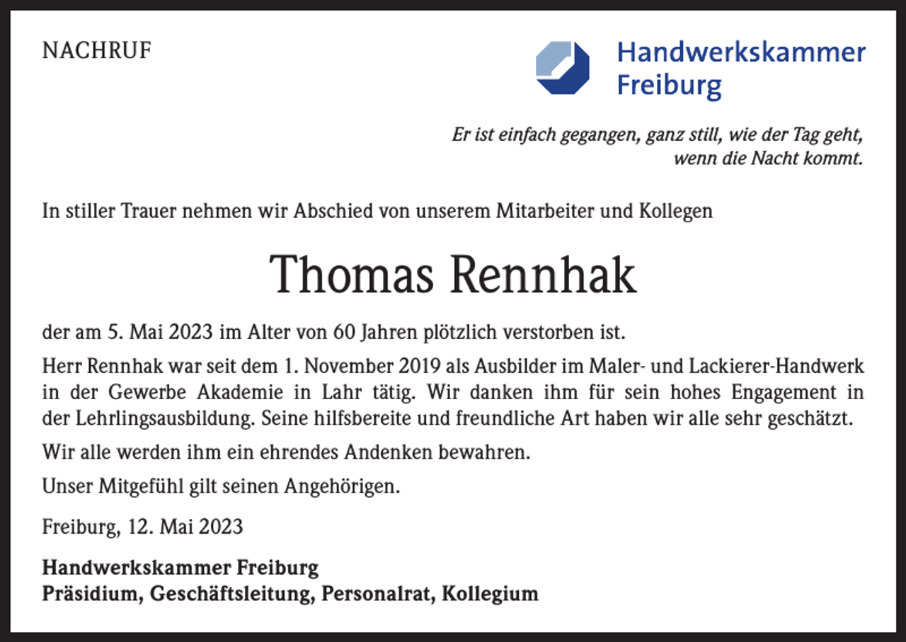 <p>NACHRUF<br />Er ist einfach gegangen, ganz still, wie der Tag geht,<br />wenn die Nacht kommt.</p><p>In stiller Trauer nehmen wir Abschied von unserem Mitarbeiter und Kollegen</p><p>Thomas Rennhak<br />der am 5. Mai 2023 im Alter von 60 Jahren plötzlich verstorben ist.<br />Herr Rennhak war seit dem 1. November 2019 als Ausbilder im Maler- und Lackierer-Handwerk<br />in der Gewerbe Akademie in Lahr tätig. Wir danken ihm für sein hohes Engagement in<br />der Lehrlingsausbildung. Seine hilfsbereite und freundliche Art haben wir alle sehr geschätzt.<br />Wir alle werden ihm ein ehrendes Andenken bewahren.<br />Unser Mitgefühl gilt seinen Angehörigen.<br />Freiburg, 12. Mai 2023<br />Handwerkskammer Freiburg<br />Präsidium, Geschäftsleitung, Personalrat, Kollegium</p>