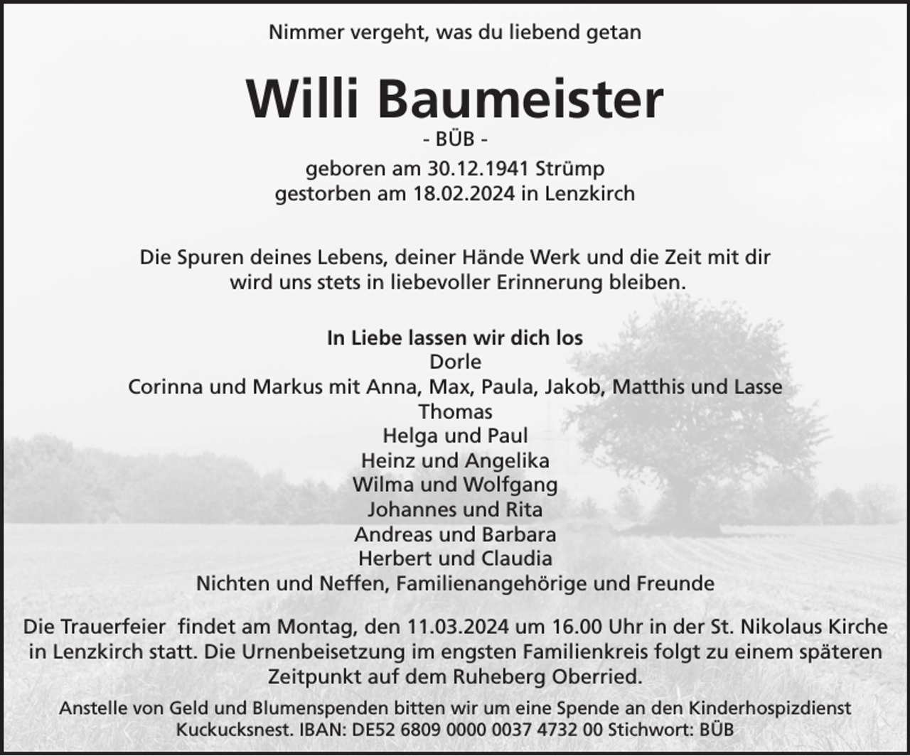 Nimmer vergeht, was du liebend getan
Willi Baumeister
- BÜB -
geboren am 30.12.1941 Strümp gestorben am 18.02.2024 in Lenzkirch.

Die Spuren deines Lebens, deiner Hände Werk und die Zeit mit dir wird uns stets in liebevoller Erinnerung bleiben.
 In Liebe lassen wir dich los
Dorle Corinna und Markus mit Anna, Max, Paula, Jakob, Matthis und Lasse Thomas Helga und Paul Heinz und Angelika Wilma und Wolfgang Johannes und Rita Andreas und Barbara Herbert und Claudia Nichten und Neffen, Familienangehörige und Freunde
Die Trauerfeier findet am Montag, den 11.03.2024 um 16.00 Uhr in der St. Nikolaus Kirche in Lenzkirch statt. Die Urnenbeisetzung im engsten Familienkreis folgt zu einem späteren Zeitpunkt auf dem Ruheberg Oberried. - BÜB - Anstelle von Geld und Blumenspenden bitten wir um eine Spende an den Kinderhospizdienst Kuckucksnest. IBAN: DE52 6809 0000 0037 4732 00 Stichwort: BÜB