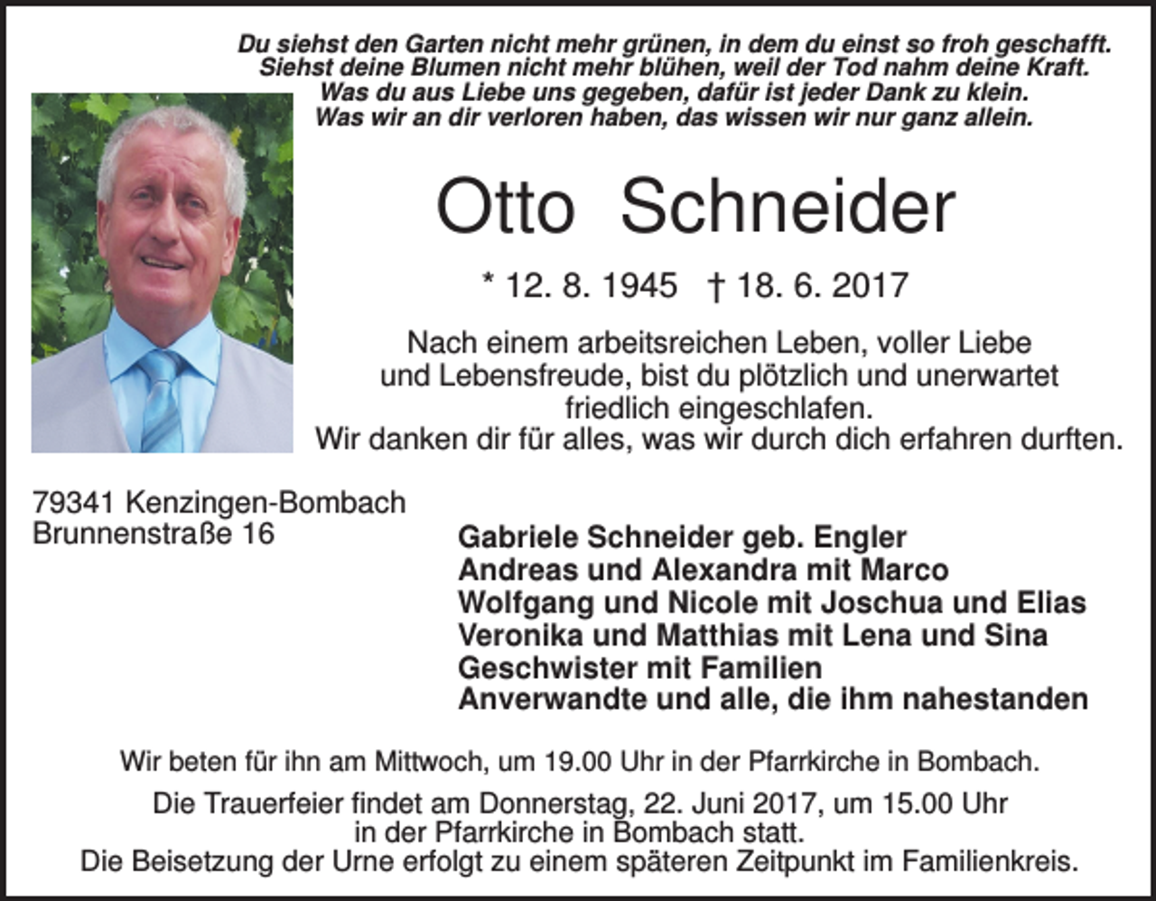 <p>Du siehst den Garten nicht mehr grünen, in dem du einst so froh geschafft.<br />Siehst deine Blumen nicht mehr blühen, weil der Tod nahm deine Kraft.<br />Was du aus Liebe uns gegeben, dafür ist jeder Dank zu klein.<br />Was wir an dir verloren haben, das wissen wir nur ganz allein.</p><p>Otto Schneider<br />* 12. 8. 1945 † 18. 6. 2017<br />Nach einem arbeitsreichen Leben, voller Liebe<br />und Lebensfreude, bist du plötzlich und unerwartet<br />friedlich eingeschlafen.<br />Wir danken dir für alles, was wir durch dich erfahren durften.<br />79341 Kenzingen-Bombach<br />Brunnenstraße 16</p><p>Gabriele Schneider geb. Engler<br />Andreas und Alexandra mit Marco<br />Wolfgang und Nicole mit Joschua und Elias<br />Veronika und Matthias mit Lena und Sina<br />Geschwister mit Familien<br />Anverwandte und alle, die ihm nahestanden</p><p>Wir beten für ihn am Mittwoch, um 19.00 Uhr in der Pfarrkirche in Bombach.</p><p>Die Trauerfeier findet am Donnerstag, 22. Juni 2017, um 15.00 Uhr<br />in der Pfarrkirche in Bombach statt.<br />Die Beisetzung der Urne erfolgt zu einem späteren Zeitpunkt im Familienkreis.</p>