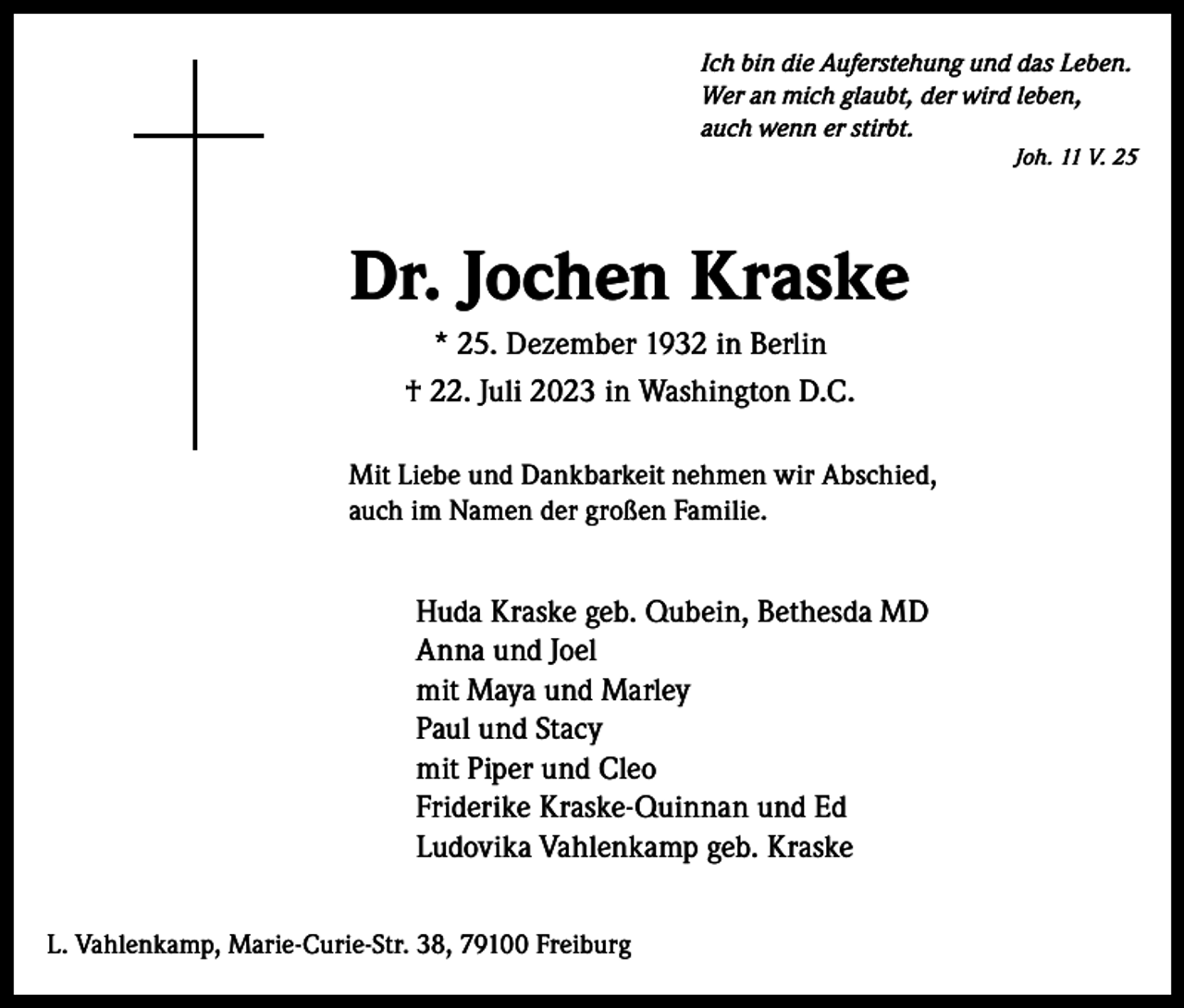 <p>Ich bin die Auferstehung und das Leben.<br />Wer an mich glaubt, der wird leben,<br />auch wenn er stirbt.</p><p>Dr. Jochen Kraske<br />* 25. Dezember 1932 in Berlin<br />† 22. Juli 2023 in Washington D.C.<br />Mit Liebe und Dankbarkeit nehmen wir Abschied,<br />auch im Namen der großen Familie.</p><p>Huda Kraske geb. Qubein, Bethesda MD<br />Anna und Joel<br />mit Maya und Marley<br />Paul und Stacy<br />mit Piper und Cleo<br />Friderike Kraske-Quinnan und Ed<br />Ludovika Vahlenkamp geb. Kraske<br />L. Vahlenkamp, Marie-Curie-Str. 38, 79100 Freiburg</p><p>Joh. 11 V. 25</p>
