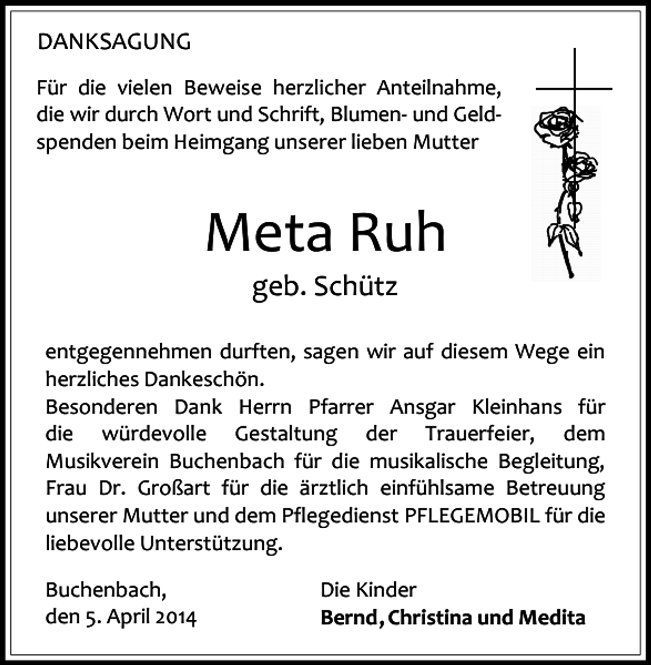 <p>DANKSAGUNG<br />Für die vielen Beweise herzlicher Anteilnahme,<br />die wir durch Wort und Schrift, Blumen- und Geldspenden beim Heimgang unserer lieben Mutter</p><p>Meta Ruh<br />geb. Schütz</p><p>entgegennehmen durften, sagen wir auf diesem Wege ein<br />herzliches Dankeschön.<br />Besonderen Dank Herrn Pfarrer Ansgar Kleinhans für<br />die würdevolle Gestaltung der Trauerfeier, dem<br />Musikverein Buchenbach für die musikalische Begleitung,<br />Frau Dr. Großart für die ärztlich einfühlsame Betreuung<br />unserer Mutter und dem Pflegedienst PFLEGEMOBIL für die<br />liebevolle Unterstützung.<br />Buchenbach,<br />den 5. April 2014</p><p>Die Kinder<br />Bernd , Christina und Medita</p>