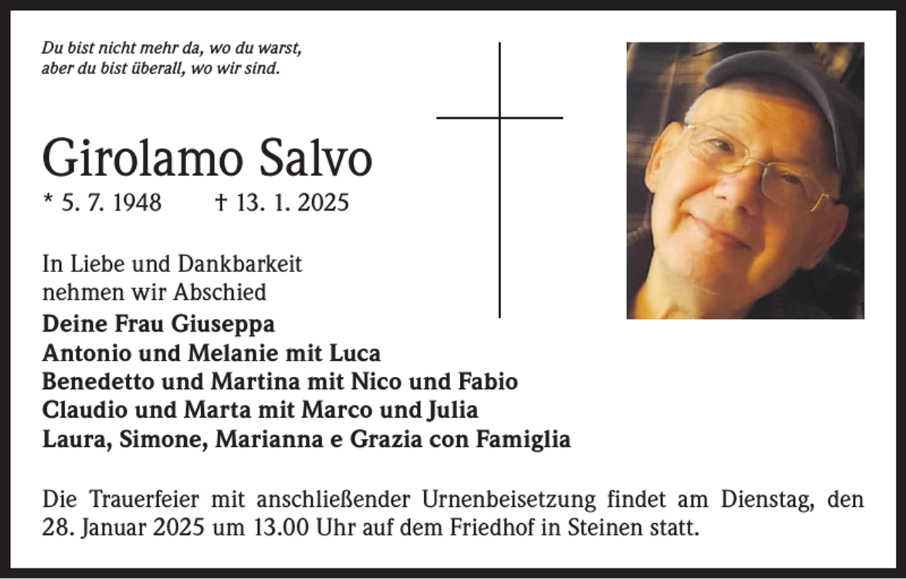 <p>Du bist nicht mehr da, wo du warst,<br />aber du bist überall, wo wir sind.</p><p>Girolamo Salvo<br />* 5. 7. 1948 † 13. 1. 2025</p><p>In Liebe und Dankbarkeit<br />nehmen wir Abschied<br />Deine Frau Giuseppa<br />Antonio und Melanie mit Luca<br />Benedetto und Martina mit Nico und Fabio<br />Claudio und Marta mit Marco und Julia<br />Laura, Simone, Marianna e Grazia con Famiglia<br />Die Trauerfeier mit anschließender Urnenbeisetzung findet am Dienstag, den<br />28. Januar 2025 um 13.00 Uhr auf dem Friedhof in Steinen statt.</p>
