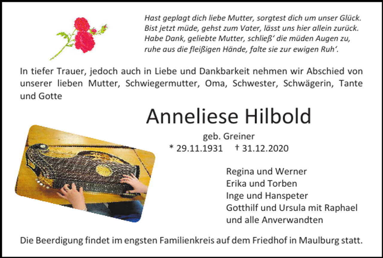 <p>Hast geplagt dich liebe Mutter, sorgtest dich um unser Glück.<br />Bist jetzt müde, gehst zum Vater, lässt uns hier allein zurück.<br />Habe Dank, geliebte Mutter, schließ‘ die müden Augen zu,<br />ruhe aus die fleißigen Hände, falte sie zur ewigen Ruh‘.</p><p>In tiefer Trauer, jedoch auch in Liebe und Dankbarkeit nehmen wir Abschied von<br />unserer lieben Mutter, Schwiegermutter, Oma, Schwester, Schwägerin, Tante<br />und Gotte</p><p>Anneliese Hilbold<br />geb. Greiner<br />* 29.11.1931 † 31.12.2020<br />Regina und Werner<br />Erika und Torben<br />Inge und Hanspeter<br />Gotthilf und Ursula mit Raphael<br />und alle Anverwandten<br />Die Beerdigung findet im engsten Familienkreis auf dem Friedhof in Maulburg statt.</p>