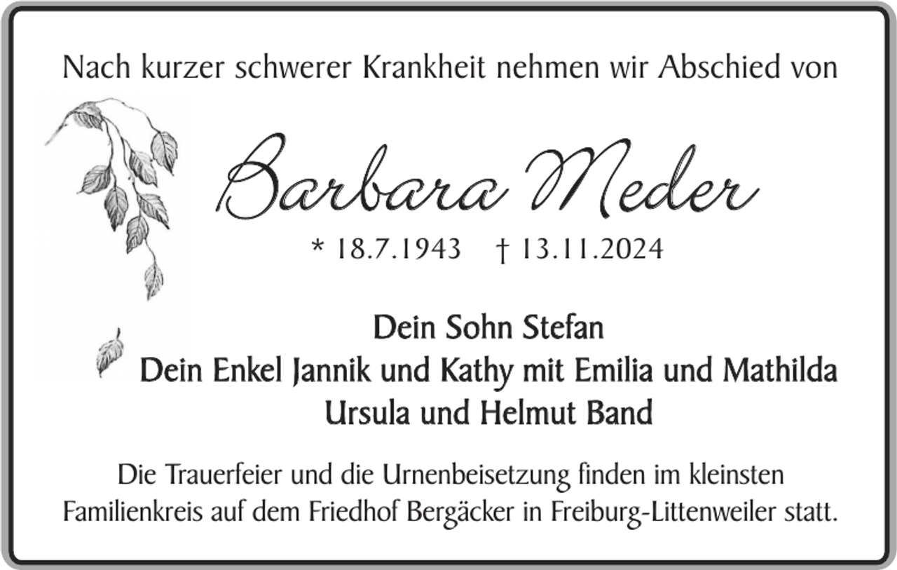 <p>Nach kurzer schwerer Krankheit nehmen wir Abschied von</p><p>Barbara Meder<br />* 18.7.1943</p><p>† 13.11.2024</p><p>Dein Sohn Stefan<br />Dein Enkel Jannik und Kathy mit Emilia und Mathilda<br />Ursula und Helmut Band<br />Die Trauerfeier und die Urnenbeisetzung finden im kleinsten<br />Familienkreis auf dem Friedhof Bergäcker in Freiburg-Littenweiler statt.</p>