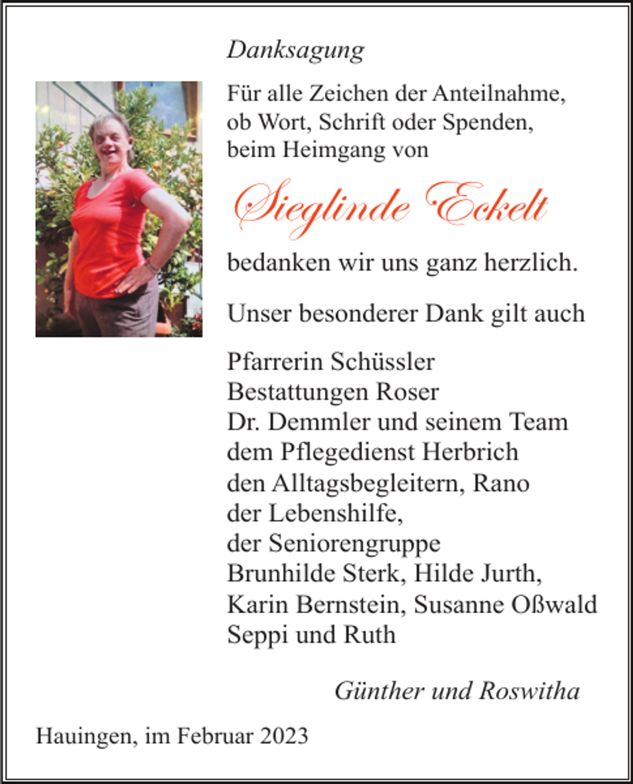 <p>Danksagung<br />Für alle Zeichen der Anteilnahme,<br />ob Wort, Schrift oder Spenden,<br />beim Heimgang von</p><p>Sieglinde Eckelt<br />bedanken wir uns ganz herzlich.<br />Unser besonderer Dank gilt auch<br />Pfarrerin Schüssler<br />Bestattungen Roser<br />Dr. Demmler und seinem Team<br />dem Pflegedienst Herbrich<br />den Alltagsbegleitern, Rano<br />der Lebenshilfe,<br />der Seniorengruppe<br />Brunhilde Sterk, Hilde Jurth,<br />Karin Bernstein, Susanne Oßwald<br />Seppi und Ruth<br />Günther und Roswitha<br />Hauingen, im Februar 2023</p>
