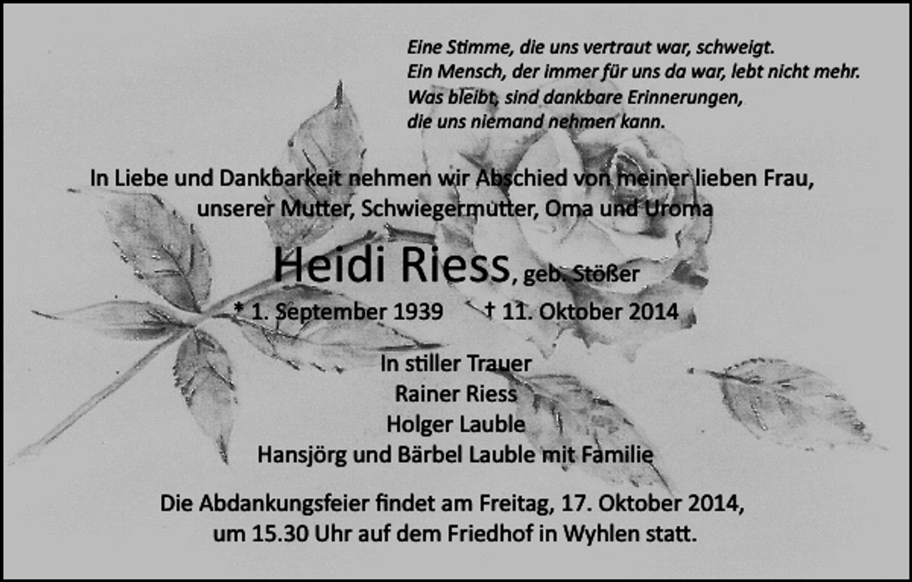 <p>Eine S�mme, die uns vertraut war, schweigt.<br />Ein Mensch, der immer für uns da war, lebt nicht mehr.<br />Was bleibt, sind dankbare Erinnerungen,<br />die uns niemand nehmen kann.</p><p>In Liebe und Dankbarkeit nehmen wir Abschied von meiner lieben Frau,<br />unserer Mu�er, Schwiegermu�er, Oma und Uroma</p><p>Heidi Riess, geb. Stößer<br />* 1. September 1939</p><p>† 11. Oktober 2014</p><p>In s�ller Trauer<br />Rainer Riess<br />Holger Lauble<br />Hansjörg und Bärbel Lauble mit Familie<br />Die Abdankungsfeier ﬁndet am Freitag, 17. Oktober 2014,<br />um 15.30 Uhr auf dem Friedhof in Wyhlen sta�.</p>