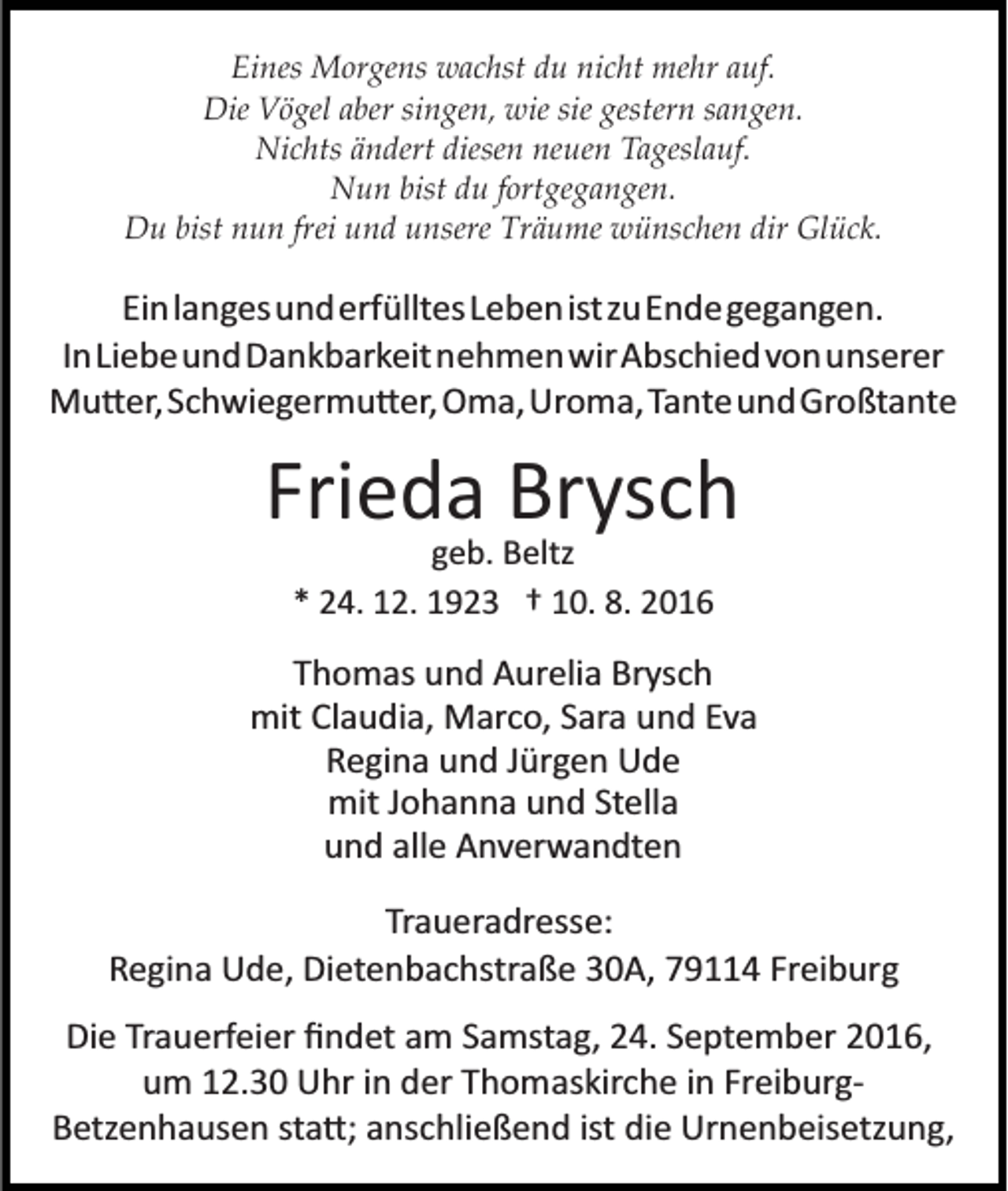 <p>Eines Morgens wachst du nicht mehr auf.<br />Die Vögel aber singen, wie sie gestern sangen.<br />Nichts ändert diesen neuen Tageslauf.<br />Nun bist du fortgegangen.<br />Du bist nun frei und unsere Träume wünschen dir Glück.</p><p>EinlangesunderfülltesLebenistzuEndegegangen.<br />InLiebeundDankbarkeitnehmenwirAbschiedvonunserer<br />Mu�er,Schwiegermu�er, Oma,Uroma,TanteundGroßtante</p><p>Frieda Brysch<br />geb. Beltz<br />* 24. 12. 1923 † 10. 8. 2016</p><p>Thomas und Aurelia Brysch<br />mit Claudia, Marco, Sara und Eva<br />Regina und Jürgen Ude<br />mit Johanna und Stella<br />und alle Anverwandten<br />Traueradresse:<br />Regina Ude, Dietenbachstraße 30A, 79114 Freiburg<br />Die Trauerfeier ﬁndet am Samstag, 24. September 2016,<br />um 12.30 Uhr in der Thomaskirche in Freiburg­<br />Betzenhausen sta�; anschließend ist die Urnenbeisetzung,</p>