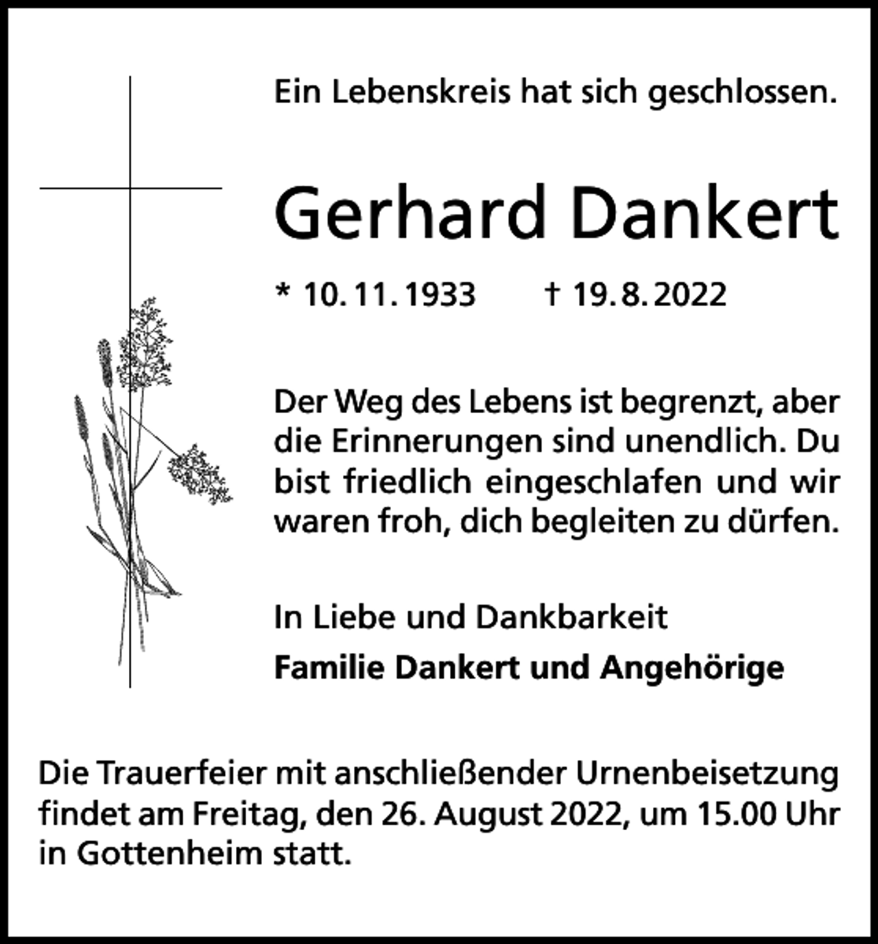 <p>Ein Lebenskreis hat sich geschlossen.</p><p>Gerhard Dankert<br />* 10. 11. 1933 † 19. 8. 2022<br />Der Weg des Lebens ist begrenzt, aber<br />die Erinnerungen sind unendlich. Du<br />bist friedlich eingeschlafen und wir<br />waren froh, dich begleiten zu dürfen.<br />In Liebe und Dankbarkeit<br />Familie Dankert und Angehörige<br />Die Trauerfeier mit anschließender Urnenbeisetzung<br />findet am Freitag, den 26. August 2022, um 15.00 Uhr<br />in Gottenheim statt.</p>