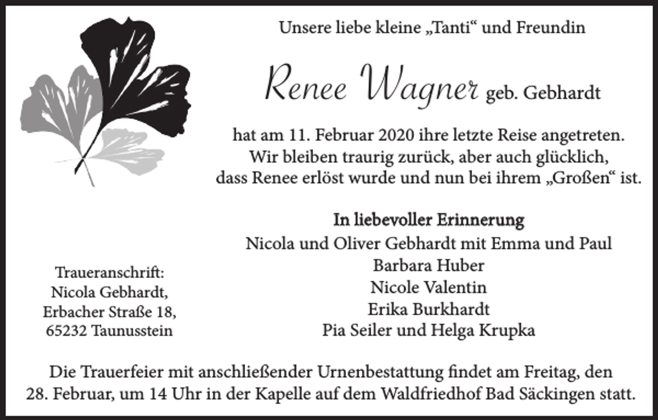 <p>Unsere liebe kleine „Tanti“ und Freundin</p><p>Renee Wagner</p><p>geb. Gebhardt</p><p>hat am 11. Februar 2020 ihre letzte Reise angetreten.<br />Wir bleiben traurig zurück, aber auch glücklich,<br />dass Renee erlöst wurde und nun bei ihrem „Großen“ ist.</p><p>Traueranschrift:<br />Nicola Gebhardt,<br />Erbacher Straße 18,<br />65232 Taunusstein</p><p>In liebevoller Erinnerung<br />Nicola und Oliver Gebhardt mit Emma und Paul<br />Barbara Huber<br />Nicole Valentin<br />Erika Burkhardt<br />Pia Seiler und Helga Krupka</p><p>Die Trauerfeier mit anschließender Urnenbestattung findet am Freitag, den<br />28. Februar, um 14 Uhr in der Kapelle auf dem Waldfriedhof Bad Säckingen statt.</p>