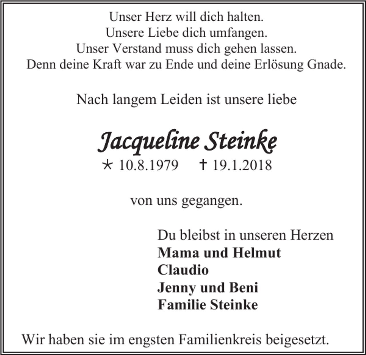 <p>Unser Herz will dich halten.<br />Unsere Liebe dich umfangen.<br />Unser Verstand muss dich gehen lassen.<br />Denn deine Kraft war zu Ende und deine Erlösung Gnade.</p><p>Nach langem Leiden ist unsere liebe</p><p>Jacqueline Steinke<br /> 10.8.1979</p><p> 19.1.2018</p><p>von uns gegangen.<br />Du bleibst in unseren Herzen<br />Mama und Helmut<br />Claudio<br />Jenny und Beni<br />Familie Steinke<br />Wir haben sie im engsten Familienkreis beigesetzt.</p>